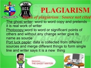PLAGIARISM
         Types of plagiarism : Source not cited
The ghost writer: word to word copy and pretends
it is real work of writer
Photocopy:word to word or significant points of
others and without any change writer give its
name as source
Port luck paper: data is collected from different
sources and merge different things to form single
line and writer says it is a new thing

               Hmmmm.........
               THE GHOST WRITER!
 