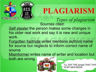 PLAGIARISM
                           Types of plagiarism
                   Sources cited:
Self stealer:the person makes some changes in
his older real work and say it is new and unique
work.
Forgotten footnote:writer mentions authors name
for source but neglects to inform correct name of
source
Misinformer:writes name of writer and location but
both are wrong
                                I'LL SAY THE people THAT THIS
                                IS MY NEW BOOK
 