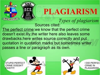 PLAGIARISM
                                Types of plagiarism
                     Sources cited:
The perfect crime:we know that the perfect crime
doesn't exist.llly,the writer here also leaves some
drawbacks.here writes source correctly and put
quotation in quotation marks but sometimes writer
passes a line or paragraph as its own.


 STUPID PERFECT                                I DID PERFECT
 CRIME DOESN'T                                 CRIME IN
 EXIST!!!!                                     PLAGIARISM
 