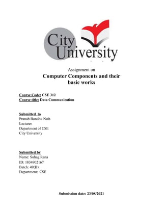 Assignment on
Computer Components and their
basic works
Course Code: CSE 312
Course title: Data Communication
Submitted to
Pranab Bondhu Nath
Lecturer
Department of CSE
City University
Submitted by
Name: Suhag Rana
ID: 1834902167
Batch: 49(B)
Department: CSE
Submission date: 23/08/2021
 