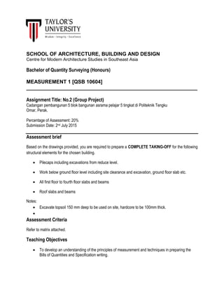 SCHOOL OF ARCHITECTURE, BUILDING AND DESIGN
Centre for Modern Architecture Studies in Southeast Asia
Bachelor of Quantity Surveying (Honours)
MEASUREMENT 1 [QSB 10604]
____________________________________________________________
Assignment Title: No.2 (Group Project)
Cadangan pembangunan 5 blok bangunan asrama pelajar 5 tingkat di Politeknik Tengku
Omar, Perak.
Percentage of Assessment: 20%
Submission Date: 2nd July 2015
Assessment brief
Based on the drawings provided, you are required to prepare a COMPLETE TAKING-OFF for the following
structural elements for the chosen building.
 Pilecaps including excavations from reduce level.
 Work below ground floor level including site clearance and excavation, ground floor slab etc.
 All first floor to fourth floor slabs and beams
 Roof slabs and beams
Notes:
 Excavate topsoil 150 mm deep to be used on site, hardcore to be 100mm thick.

Assessment Criteria
Refer to matrix attached.
Teaching Objectives
 To develop an understanding of the principles of measurement and techniques in preparing the
Bills of Quantities and Specification writing.
 