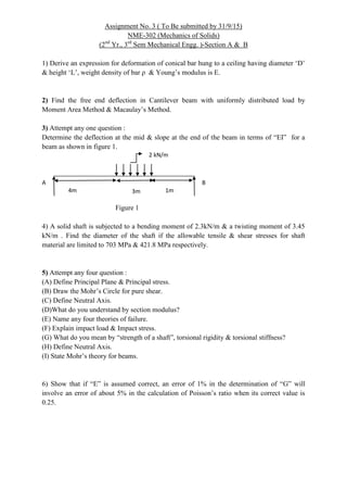 Assignment No. 3 ( To Be submitted by 31/9/15)
NME-302 (Mechanics of Solids)
(2nd
Yr., 3rd
Sem Mechanical Engg. )-Section A & B
1) Derive an expression for deformation of conical bar hung to a ceiling having diameter ‘D’
& height ‘L’, weight density of bar ρ & Young’s modulus is E.
2) Find the free end deflection in Cantilever beam with uniformly distributed load by
Moment Area Method & Macaulay’s Method.
3) Attempt any one question :
Determine the deflection at the mid & slope at the end of the beam in terms of “EI” for a
beam as shown in figure 1.
Figure 1
4) A solid shaft is subjected to a bending moment of 2.3kN/m & a twisting moment of 3.45
kN/m . Find the diameter of the shaft if the allowable tensile & shear stresses for shaft
material are limited to 703 MPa & 421.8 MPa respectively.
5) Attempt any four question :
(A) Define Principal Plane & Principal stress.
(B) Draw the Mohr’s Circle for pure shear.
(C) Define Neutral Axis.
(D)What do you understand by section modulus?
(E) Name any four theories of failure.
(F) Explain impact load & Impact stress.
(G) What do you mean by “strength of a shaft”, torsional rigidity & torsional stiffness?
(H) Define Neutral Axis.
(I) State Mohr’s theory for beams.
6) Show that if “E” is assumed correct, an error of 1% in the determination of “G” will
involve an error of about 5% in the calculation of Poisson’s ratio when its correct value is
0.25.
4m 3m 1m
2 kN/m
A B
 