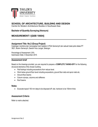 Assignment No.2
SCHOOL OF ARCHITECTURE, BUILDING AND DESIGN
Centre for Modern Architecture Studies in Southeast Asia
Bachelor of Quantity Surveying (Honours)
MEASUREMENT I [QSB 10604]
____________________________________________________________
Assignment Title: No.2 (Group Project)
Cadangan membina dan menyiapkan kem batalion 4 PGA Sememyih dan sebuah balai polis diatas PT
3821, Mukim Semenyih, Daerah Hulu Langat, Selangor.
Percentage of Assessment: 20%
Submission Date: 4 December 2015
Assessment brief
Based on the drawings provided, you are required to prepare a COMPLETE TAKING-OFF for the following
structural elements of the chosen building.
 Pad footings including excavations from reduce level.
 Work below ground floor level including excavations, ground floor slab and apron slab etc.
 Ground floor beams
 Column stumps, columns and stiffeners
 Roof beams
Notes
 Excavate topsoil 150 mm deep to be disposed off- site, hardcore to be 150mm thick.
Assessment Criteria
Refer to matrix attached.
 