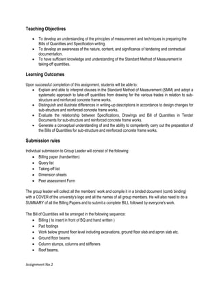 Assignment No.2
Teaching Objectives
 To develop an understanding of the principles of measurement and techniques in preparing the
Bills of Quantities and Specification writing.
 To develop an awareness of the nature, content, and significance of tendering and contractual
documentation.
 To have sufficient knowledge and understanding of the Standard Method of Measurement in
taking-off quantities.
Learning Outcomes
Upon successful completion of this assignment, students will be able to:
 Explain and able to interpret clauses in the Standard Method of Measurement (SMM) and adopt a
systematic approach to take-off quantities from drawing for the various trades in relation to sub-
structure and reinforced concrete frame works.
 Distinguish and illustrate differences in writing-up descriptions in accordance to design changes for
sub-structure and reinforced concrete frame works.
 Evaluate the relationship between Specifications, Drawings and Bill of Quantities in Tender
Documents for sub-structure and reinforced concrete frame works.
 Generate a conceptual understanding of and the ability to competently carry out the preparation of
the Bills of Quantities for sub-structure and reinforced concrete frame works.
Submission rules
Individual submission to Group Leader will consist of the following:
 Billing paper (handwritten)
 Query list
 Taking-off list
 Dimension sheets
 Peer assessment Form
The group leader will collect all the members’ work and compile it in a binded document (comb binding)
with a COVER of the university's logo and all the names of all group members. He will also need to do a
SUMMARY of all the Billing Papers and to submit a complete BILL followed by everyone's work.
The Bill of Quantities will be arranged in the following sequence:
 Billing ( to insert in front of BQ and hand written )
 Pad footings
 Work below ground floor level including excavations, ground floor slab and apron slab etc.
 Ground floor beams
 Column stumps, columns and stiffeners
 Roof beams.
 