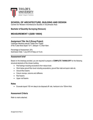 Assignment No.2
SCHOOL OF ARCHITECTURE, BUILDING AND DESIGN
Centre for Modern Architecture Studies in Southeast Asia
Bachelor of Quantity Surveying (Honours)
MEASUREMENT I [QSB 10604]
____________________________________________________________
Assignment Title: No.2 (Group Project)
Cadangan Membina sebuah Tadika One Tingkat
di No.4 Jalan Bola Sepak 13/11, Seksyen 13, Shah Alam.
Percentage of Assessment: 20%
Submission Date: 1 July 2016 (Friday) at 10 am.
Assessment brief
Based on the drawings provided, you are required to prepare a COMPLETE TAKING-OFF for the following
structural elements of the chosen building.
 Pad footings including excavations from reduce level.
 Work below ground floor level including excavations, ground floor slab and apron slab etc.
 Ground floor beams
 Column stumps, columns and stiffeners
 Roof beams
 Upper roof beams
Notes
 Excavate topsoil 150 mm deep to be disposed off- site, hardcore to be 150mm thick.
Assessment Criteria
Refer to matrix attached.
 