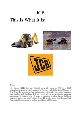 JCB
This Is What It Is:
About:
J.C. Bamford (JCB) Excavators Limited, universally known as JCB, is a British
multinational corporation, with headquarters in Rocester, Staffordshire, United Kingdom of
Great Britain The company produces manufacturing equipment for construction, agriculture,
waste handling and demolition. It is the world's third-largest construction equipment
manufacturer. It produces over 300 types of machines, including diggers (backhoes),
excavators, tractors and diesel engines. It has 22 factories across Asia, Europe, North
America, and South America; its products are sold in over 150 countries.
 
