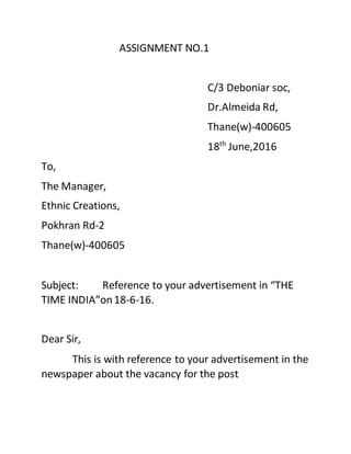 ASSIGNMENT NO.1
C/3 Deboniar soc,
Dr.Almeida Rd,
Thane(w)-400605
18th
June,2016
To,
The Manager,
Ethnic Creations,
Pokhran Rd-2
Thane(w)-400605
Subject: Reference to your advertisement in “THE
TIME INDIA”on18-6-16.
Dear Sir,
This is with reference to your advertisement in the
newspaper about the vacancy for the post
 