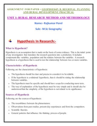 ASSIGNMENT FOR PAPER = GEOPDSE04P: B. REGIONAL PLANNING
AND RURAL DEVELOPMENT PRACTICAL
UNIT 1: RURAL RESEARCH METHOD AND METHODOLOGY
Name:- Rajkumar Porel
Sub:- M.Sc Geography
Hypothesis In Research:-
What is Hypothesis?
Hypothesis is an assumption that is made on the basis of some evidence. This is the initial point
of any investigation that translates the research questions into a prediction. It includes
components like variables, population and the relation between the variables. A research
hypothesis is a hypothesis that is used to test the relationship between two or more variables.
Characteristics of Hypothesis
Following are the characteristics of hypothesis:
 The hypothesis should be clear and precise to consider it to be reliable.
 If the hypothesis is a relational hypothesis, then it should be stating the relationship
between variables.
 The hypothesis must be specific and should have scopefor conducting more tests.
 The way of explanation of the hypothesis must be very simple and it should also be
understood that the simplicity of the hypothesis is not related to its significance.
Sources of Hypothesis
Following are the sources of hypothesis:
 The resemblance between the phenomenon.
 Observations from past studies, present-day experiences and from the competitors.
 Scientific theories.
 General patterns that influence the thinking process ofpeople.
 
