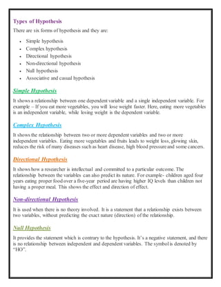 Types of Hypothesis
There are six forms of hypothesis and they are:
 Simple hypothesis
 Complex hypothesis
 Directional hypothesis
 Non-directional hypothesis
 Null hypothesis
 Associative and casual hypothesis
Simple Hypothesis
It shows a relationship between one dependent variable and a single independent variable. For
example – If you eat more vegetables, you will lose weight faster. Here, eating more vegetables
is an independent variable, while losing weight is the dependent variable.
Complex Hypothesis
It shows the relationship between two or more dependent variables and two or more
independent variables. Eating more vegetables and fruits leads to weight loss, glowing skin,
reduces the risk of many diseases such as heart disease, high blood pressureand some cancers.
Directional Hypothesis
It shows how a researcher is intellectual and committed to a particular outcome. The
relationship between the variables can also predict its nature. For example- children aged four
years eating proper food over a five-year period are having higher IQ levels than children not
having a proper meal. This shows the effect and direction of effect.
Non-directional Hypothesis
It is used when there is no theory involved. It is a statement that a relationship exists between
two variables, without predicting the exact nature (direction) of the relationship.
Null Hypothesis
It provides the statement which is contrary to the hypothesis. It’s a negative statement, and there
is no relationship between independent and dependent variables. The symbolis denoted by
“HO”.
 