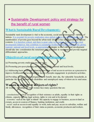  Sustainable Development policy and strategy for
the benefit of rural women
Whatis SustainableRural Development:-
Sustainable rural development is vital to the economic, social and environmental viability of
nations. It is essential for poverty eradication since global poverty is overwhelmingly rural. The
manifestation of poverty goes beyond the urban-rural divide, it has sub-regional and regional
contexts. It is therefore critical, and there is great value to be gained, by coordinating rural
development initiatives that contribute to sustainable livelihoods through efforts at the global,
regional, national and local levels, as appropriate. Strategies to deal with rural development
should take into consideration the remoteness and potentials in rural areas and provide targeted
differentiated approaches.
Objectives of rural sustainabledevelopment:-
(a) Promoting poverty eradication in rural areas;
(b) Promoting pro-poorplanning and budgeting at the national and local levels;
(c) Addressing basic needs and enhancing provision of and access to services as a precursorto
improve livelihoods and as an enabling factor of peoples engagement in productive activities;
(d) Providing social protection programmes to benefit, inter alia, the vulnerable households, in
particular the aged, persons with disabilities and unemployed many of whom are in rural areas.
Women as objects or subjects of rights?
All women - including the rural women face many questions that are:
· constitutional: such as recognition of their existence as adults, equality in their rights as
citizens, capacity to bring legal actions, rights to vote and to be elected;
· economic: such as the right to inherit' the capacity to engage in business, access to land as
owners, access to sources of finance, banking institutions and credit;
· social: such as access to and equality in work, tasks and pay. access to subsidies, welfare and
family allowances. recognition of their status as parents, economic producers and workers.
 