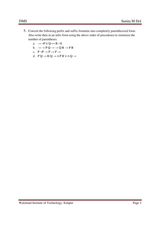 DMS Sunita M Dol
Walchand Institute of Technology, Solapur Page 2
5. Convert the following prefix and suffix formulas into completely parenthesized form.
Also write then in an infix form using the above order of precedence to minimize the
number of parentheses.
a. → ¬P ∨ Q ↔ R ¬S
b. → → P Q → → Q R → P R
c. P ¬P → P → P →
d. P Q → R Q → ∧ P R ∨ ∧ Q →
 