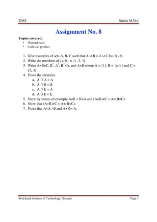 DMS Sunita M Dol
Walchand Institute of Technology, Solapur Page 1
Assignment No. 8
Topics covered:
• Ordered pairs
• Cartesian product
1. Give examples of sets A, B, C such that A ∪ B = A ∪ C but B ≠ C.
2. Write the members of {a, b} × {1, 2, 3}.
3. Write A×B×C, B2
, A3
, B2
×A, and A×B where A = {1}, B = {a, b} and C =
{2, 3}.
4. Prove the identities
a. A ∩ A = A
b. A ∩ ∅ = ∅
c. A ∩ E = A
d. A ∪ E = E
5. Show by means of example A×B ≠ B×A and (A×B)×C ≠ A×(B×C).
6. Show that (A+B)+C = A+(B+C).
7. Prove that A+A =∅ and A+ ∅= A.
