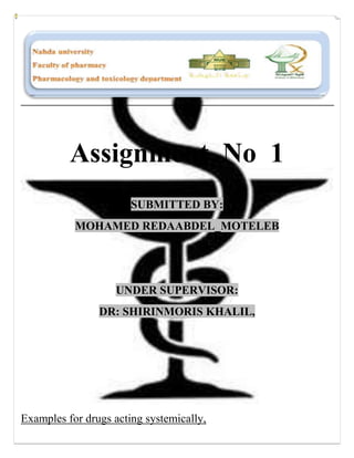 Assignment No 1
                       SUBMITTED BY:
           MOHAMED REDAABDEL_MOTELEB




                   UNDER SUPERVISOR:
                DR: SHIRINMORIS KHALIL,




Examples for drugs acting systemically,
 