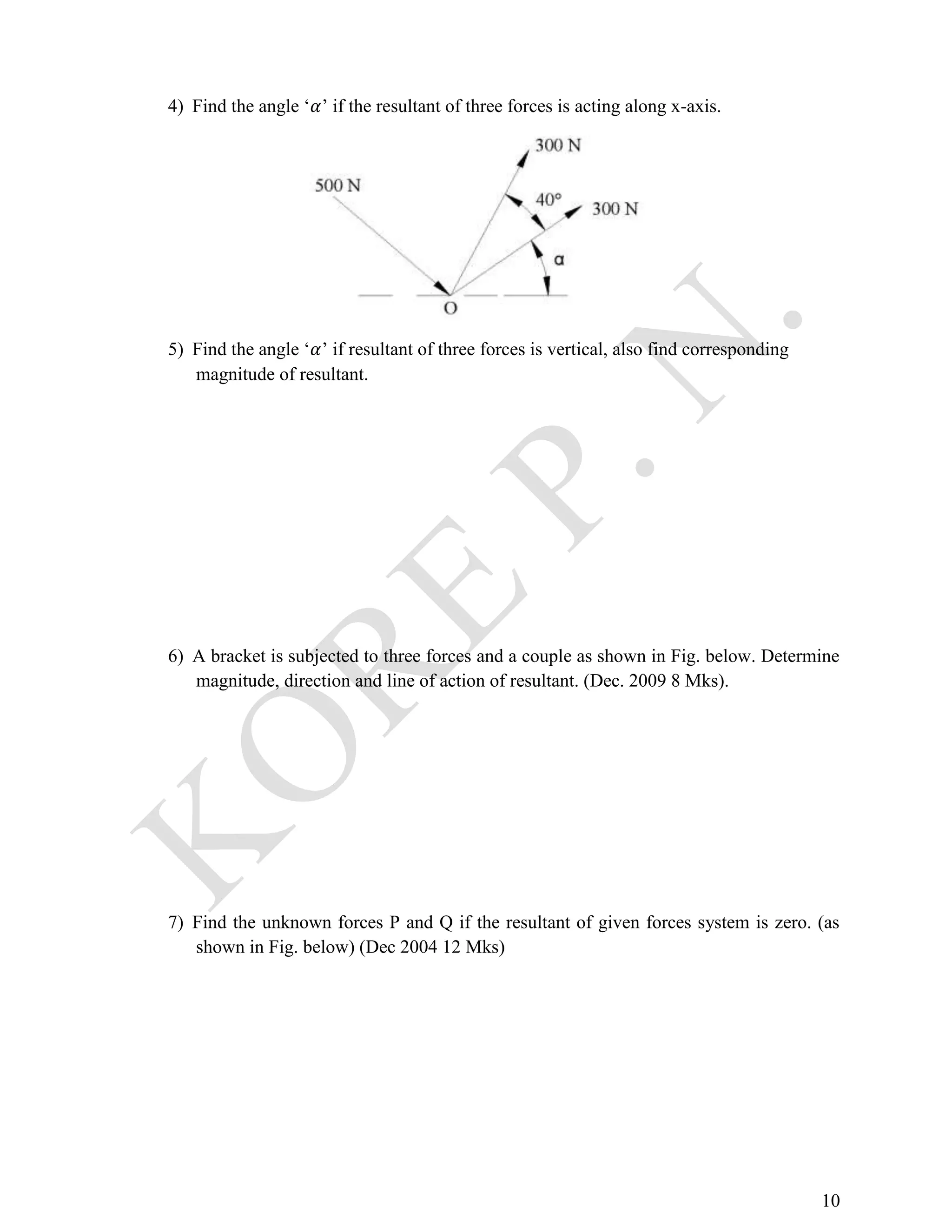 10
4) Find the angle ‘𝛼’ if the resultant of three forces is acting along x-axis.
5) Find the angle ‘𝛼’ if resultant of three forces is vertical, also find corresponding
magnitude of resultant.
6) A bracket is subjected to three forces and a couple as shown in Fig. below. Determine
magnitude, direction and line of action of resultant. (Dec. 2009 8 Mks).
7) Find the unknown forces P and Q if the resultant of given forces system is zero. (as
shown in Fig. below) (Dec 2004 12 Mks)
 