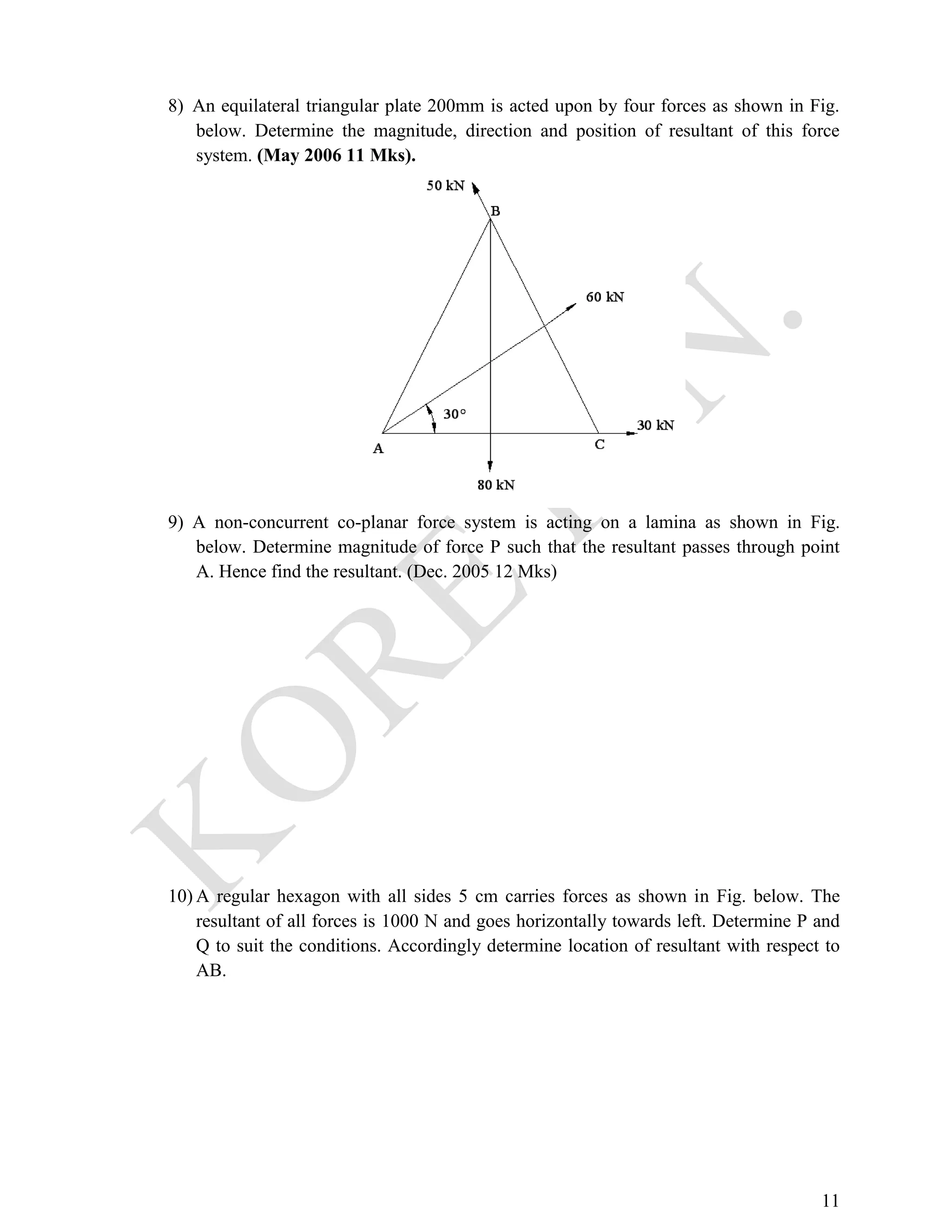 11
8) An equilateral triangular plate 200mm is acted upon by four forces as shown in Fig.
below. Determine the magnitude, direction and position of resultant of this force
system. (May 2006 11 Mks).
9) A non-concurrent co-planar force system is acting on a lamina as shown in Fig.
below. Determine magnitude of force P such that the resultant passes through point
A. Hence find the resultant. (Dec. 2005 12 Mks)
10) A regular hexagon with all sides 5 cm carries forces as shown in Fig. below. The
resultant of all forces is 1000 N and goes horizontally towards left. Determine P and
Q to suit the conditions. Accordingly determine location of resultant with respect to
AB.
 