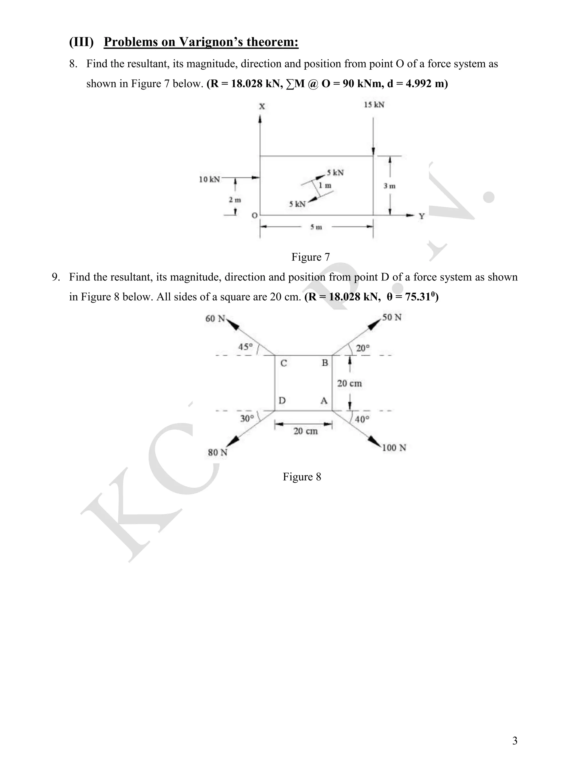 3
(III) Problems on Varignon’s theorem:
8. Find the resultant, its magnitude, direction and position from point O of a force system as
shown in Figure 7 below. (R = 18.028 kN, ∑M @ O = 90 kNm, d = 4.992 m)
Figure 7
9. Find the resultant, its magnitude, direction and position from point D of a force system as shown
in Figure 8 below. All sides of a square are 20 cm. (R = 18.028 kN, θ = 75.310)
Figure 8
 