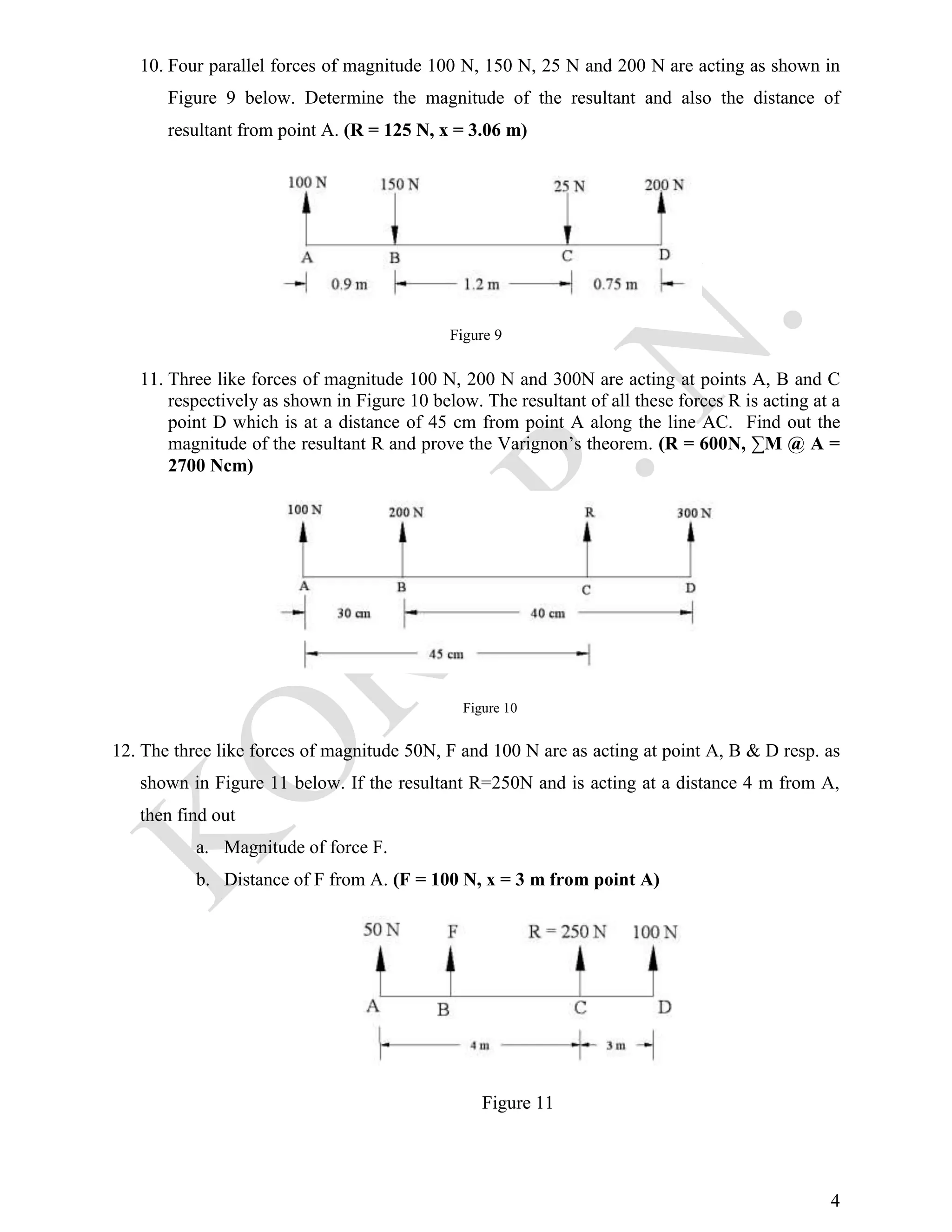 4
10. Four parallel forces of magnitude 100 N, 150 N, 25 N and 200 N are acting as shown in
Figure 9 below. Determine the magnitude of the resultant and also the distance of
resultant from point A. (R = 125 N, x = 3.06 m)
Figure 9
11. Three like forces of magnitude 100 N, 200 N and 300N are acting at points A, B and C
respectively as shown in Figure 10 below. The resultant of all these forces R is acting at a
point D which is at a distance of 45 cm from point A along the line AC. Find out the
magnitude of the resultant R and prove the Varignon’s theorem. (R = 600N, ∑M @ A =
2700 Ncm)
Figure 10
12. The three like forces of magnitude 50N, F and 100 N are as acting at point A, B & D resp. as
shown in Figure 11 below. If the resultant R=250N and is acting at a distance 4 m from A,
then find out
a. Magnitude of force F.
b. Distance of F from A. (F = 100 N, x = 3 m from point A)
Figure 11
 