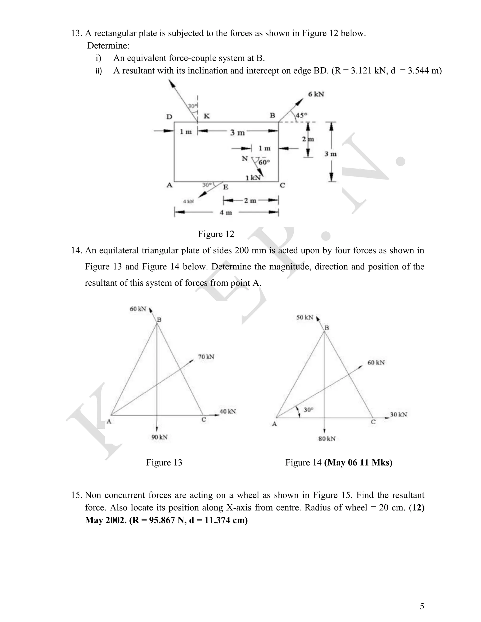 5
13. A rectangular plate is subjected to the forces as shown in Figure 12 below.
Determine:
i) An equivalent force-couple system at B.
ii) A resultant with its inclination and intercept on edge BD. (R = 3.121 kN, d = 3.544 m)
Figure 12
14. An equilateral triangular plate of sides 200 mm is acted upon by four forces as shown in
Figure 13 and Figure 14 below. Determine the magnitude, direction and position of the
resultant of this system of forces from point A.
Figure 13 Figure 14 (May 06 11 Mks)
15. Non concurrent forces are acting on a wheel as shown in Figure 15. Find the resultant
force. Also locate its position along X-axis from centre. Radius of wheel = 20 cm. (12)
May 2002. (R = 95.867 N, d = 11.374 cm)
 