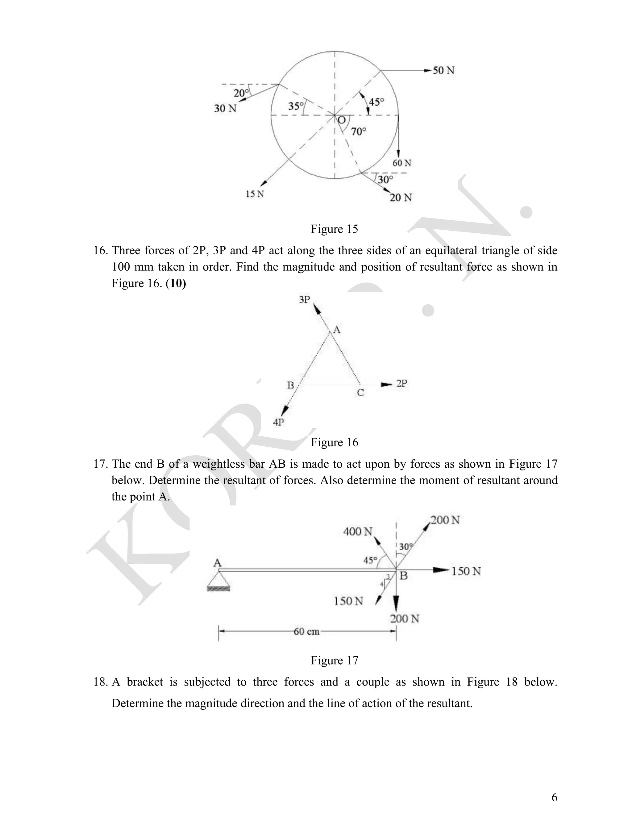 6
Figure 15
16. Three forces of 2P, 3P and 4P act along the three sides of an equilateral triangle of side
100 mm taken in order. Find the magnitude and position of resultant force as shown in
Figure 16. (10)
Figure 16
17. The end B of a weightless bar AB is made to act upon by forces as shown in Figure 17
below. Determine the resultant of forces. Also determine the moment of resultant around
the point A.
Figure 17
18. A bracket is subjected to three forces and a couple as shown in Figure 18 below.
Determine the magnitude direction and the line of action of the resultant.
 