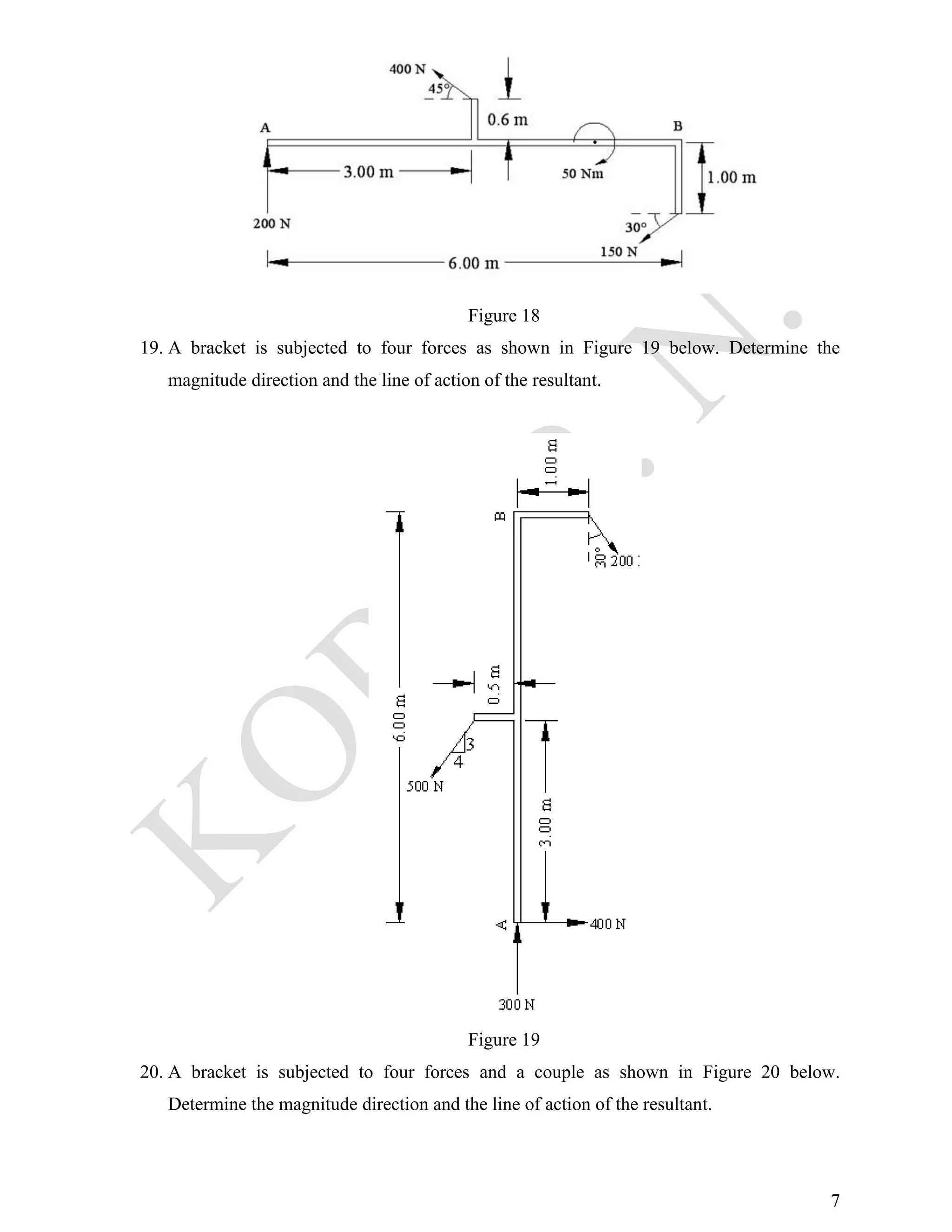 7
Figure 18
19. A bracket is subjected to four forces as shown in Figure 19 below. Determine the
magnitude direction and the line of action of the resultant.
Figure 19
20. A bracket is subjected to four forces and a couple as shown in Figure 20 below.
Determine the magnitude direction and the line of action of the resultant.
 