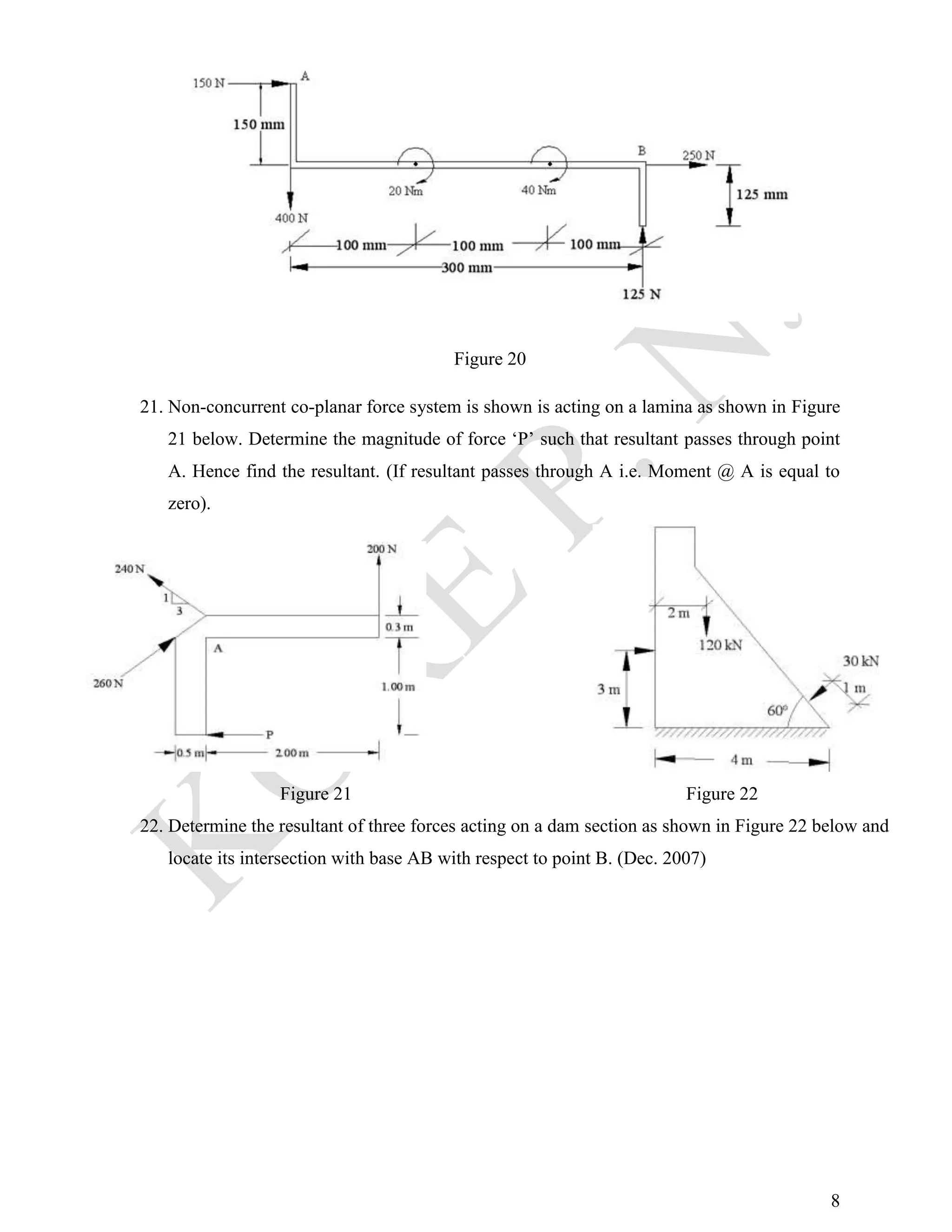 8
Figure 20
21. Non-concurrent co-planar force system is shown is acting on a lamina as shown in Figure
21 below. Determine the magnitude of force ‘P’ such that resultant passes through point
A. Hence find the resultant. (If resultant passes through A i.e. Moment @ A is equal to
zero).
Figure 21 Figure 22
22. Determine the resultant of three forces acting on a dam section as shown in Figure 22 below and
locate its intersection with base AB with respect to point B. (Dec. 2007)
 