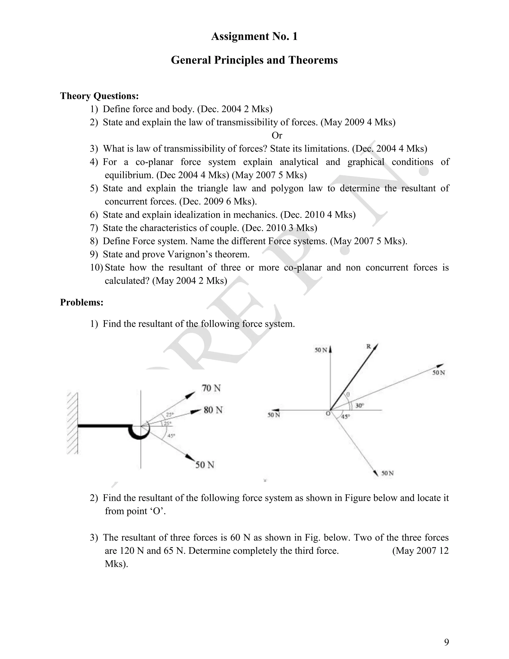 9
Assignment No. 1
General Principles and Theorems
Theory Questions:
1) Define force and body. (Dec. 2004 2 Mks)
2) State and explain the law of transmissibility of forces. (May 2009 4 Mks)
Or
3) What is law of transmissibility of forces? State its limitations. (Dec. 2004 4 Mks)
4) For a co-planar force system explain analytical and graphical conditions of
equilibrium. (Dec 2004 4 Mks) (May 2007 5 Mks)
5) State and explain the triangle law and polygon law to determine the resultant of
concurrent forces. (Dec. 2009 6 Mks).
6) State and explain idealization in mechanics. (Dec. 2010 4 Mks)
7) State the characteristics of couple. (Dec. 2010 3 Mks)
8) Define Force system. Name the different Force systems. (May 2007 5 Mks).
9) State and prove Varignon’s theorem.
10) State how the resultant of three or more co-planar and non concurrent forces is
calculated? (May 2004 2 Mks)
Problems:
1) Find the resultant of the following force system.
2) Find the resultant of the following force system as shown in Figure below and locate it
from point ‘O’.
3) The resultant of three forces is 60 N as shown in Fig. below. Two of the three forces
are 120 N and 65 N. Determine completely the third force. (May 2007 12
Mks).
 