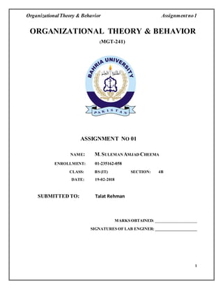 OrganizationalTheory & Behavior Assignmentno1
1
ORGANIZATIONAL THEORY & BEHAVIOR
(MGT-241)
ASSIGNMENT NO 01
NAME: M. SULEMAN AMJAD CHEEMA
ENROLLMENT: 01-235162-058
CLASS: BS (IT) SECTION: 4B
DATE: 19-02-2018
SUBMITTED TO: Talat Rehman
MARKS OBTAINED: _____________________
SIGNATURES OF LAB ENGINER: _____________________
 