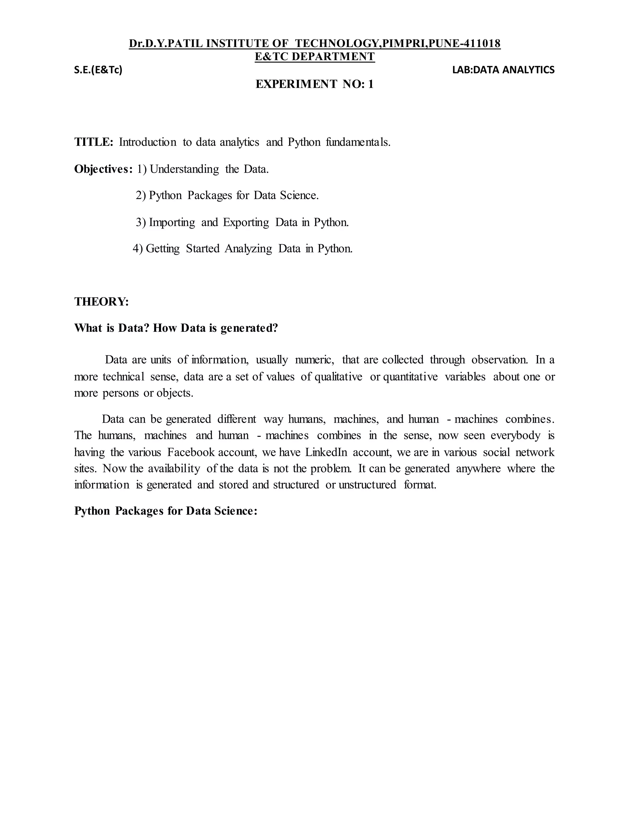 Dr.D.Y.PATIL INSTITUTE OF TECHNOLOGY,PIMPRI,PUNE-411018
E&TC DEPARTMENT
S.E.(E&Tc) LAB:DATA ANALYTICS
EXPERIMENT NO: 1
TITLE: Introduction to data analytics and Python fundamentals.
Objectives: 1) Understanding the Data.
2) Python Packages for Data Science.
3) Importing and Exporting Data in Python.
4) Getting Started Analyzing Data in Python.
THEORY:
What is Data? How Data is generated?
Data are units of information, usually numeric, that are collected through observation. In a
more technical sense, data are a set of values of qualitative or quantitative variables about one or
more persons or objects.
Data can be generated different way humans, machines, and human - machines combines.
The humans, machines and human - machines combines in the sense, now seen everybody is
having the various Facebook account, we have LinkedIn account, we are in various social network
sites. Now the availability of the data is not the problem. It can be generated anywhere where the
information is generated and stored and structured or unstructured format.
Python Packages for Data Science:
 