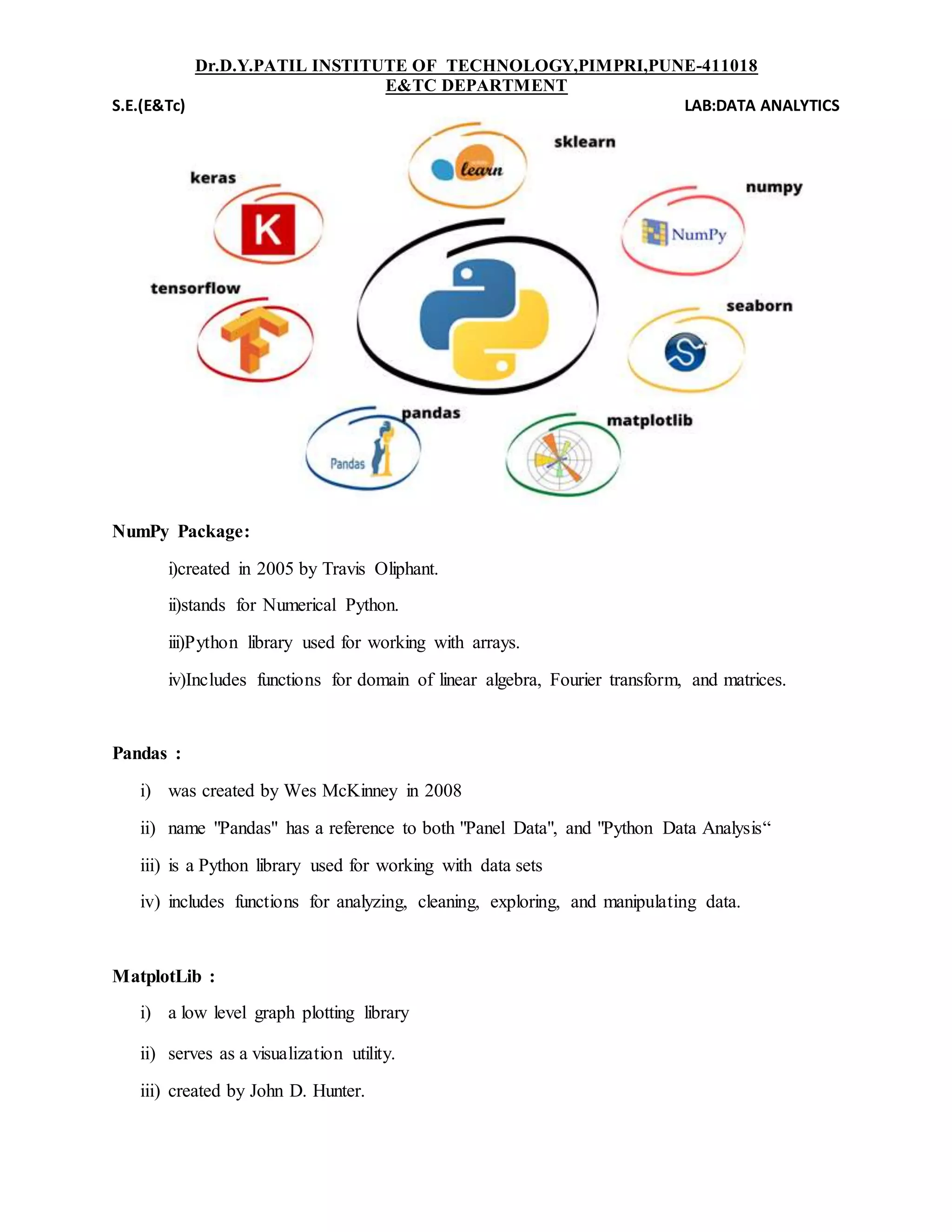 Dr.D.Y.PATIL INSTITUTE OF TECHNOLOGY,PIMPRI,PUNE-411018
E&TC DEPARTMENT
S.E.(E&Tc) LAB:DATA ANALYTICS
NumPy Package:
i)created in 2005 by Travis Oliphant.
ii)stands for Numerical Python.
iii)Python library used for working with arrays.
iv)Includes functions for domain of linear algebra, Fourier transform, and matrices.
Pandas :
i) was created by Wes McKinney in 2008
ii) name "Pandas" has a reference to both "Panel Data", and "Python Data Analysis“
iii) is a Python library used for working with data sets
iv) includes functions for analyzing, cleaning, exploring, and manipulating data.
MatplotLib :
i) a low level graph plotting library
ii) serves as a visualization utility.
iii) created by John D. Hunter.
 