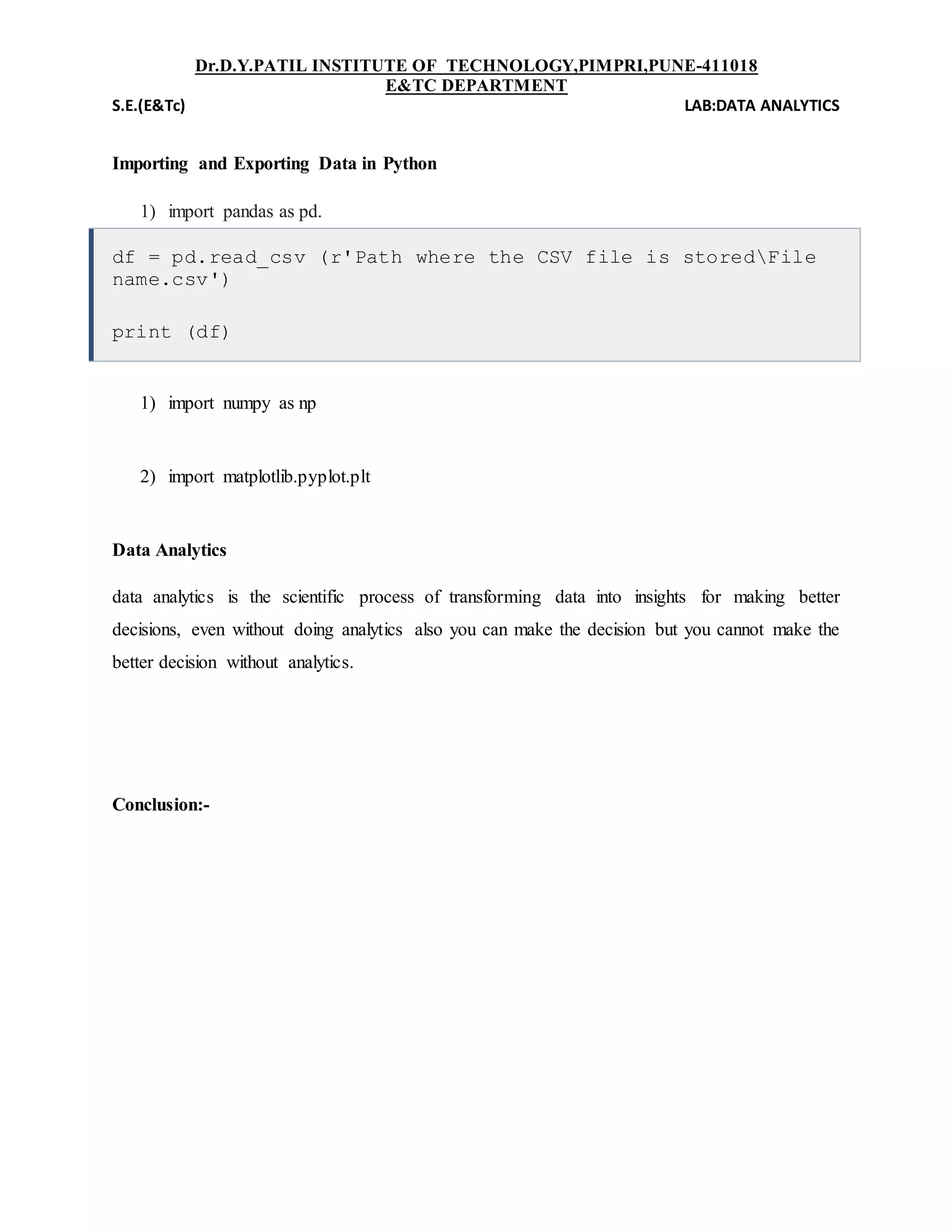 Dr.D.Y.PATIL INSTITUTE OF TECHNOLOGY,PIMPRI,PUNE-411018
E&TC DEPARTMENT
S.E.(E&Tc) LAB:DATA ANALYTICS
Importing and Exporting Data in Python
1) import pandas as pd.
df = pd.read_csv (r'Path where the CSV file is storedFile
name.csv')
print (df)
1) import numpy as np
2) import matplotlib.pyplot.plt
Data Analytics
data analytics is the scientific process of transforming data into insights for making better
decisions, even without doing analytics also you can make the decision but you cannot make the
better decision without analytics.
Conclusion:-
 