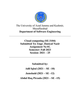 The University of Azad Jammu and Kashmir,
Muzaffarabad
Department of Software Engineering
Cloud computing (SE-3104)
Submitted To: Engr. Daniyal Nazir
Assignment No 01.
Semester: Fall 2023
Session: 2021 – 25
Submitted by:
Adil Iqbal (2021 – SE –10)
Jamshaid (2021 – SE –12)
Abdul Haq Pirzada (2021 – SE –15)
 