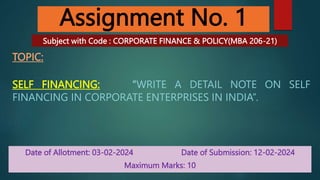 Assignment No. 1
TOPIC:
SELF FINANCING: “WRITE A DETAIL NOTE ON SELF
FINANCING IN CORPORATE ENTERPRISES IN INDIA”.
Date of Allotment: 03-02-2024 Date of Submission: 12-02-2024
Maximum Marks: 10
Subject with Code : CORPORATE FINANCE & POLICY(MBA 206-21)
 