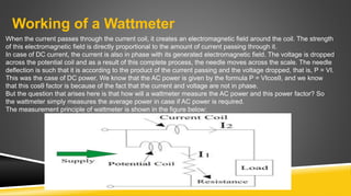 Working of a Wattmeter
When the current passes through the current coil, it creates an electromagnetic field around the coil. The strength
of this electromagnetic field is directly proportional to the amount of current passing through it.
In case of DC current, the current is also in phase with its generated electromagnetic field. The voltage is dropped
across the potential coil and as a result of this complete process, the needle moves across the scale. The needle
deflection is such that it is according to the product of the current passing and the voltage dropped, that is, P = VI.
This was the case of DC power. We know that the AC power is given by the formula P = VIcosθ, and we know
that this cosθ factor is because of the fact that the current and voltage are not in phase.
But the question that arises here is that how will a wattmeter measure the AC power and this power factor? So
the wattmeter simply measures the average power in case if AC power is required.
The measurement principle of wattmeter is shown in the figure below:
 