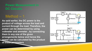 Power Measurement in
DC Circuits
Method – 1
As said earlier, the DC power is the
product of voltage across the load and
current through the load. Therefore, the
power can be determined by using
voltmeter and ammeter , by connecting
them in any one of the given
arrangements below and hence the
power can be calculated by the product
of these parameters.
 