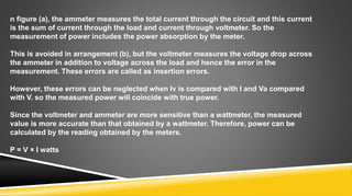 n figure (a), the ammeter measures the total current through the circuit and this current
is the sum of current through the load and current through voltmeter. So the
measurement of power includes the power absorption by the meter.
This is avoided in arrangement (b), but the voltmeter measures the voltage drop across
the ammeter in addition to voltage across the load and hence the error in the
measurement. These errors are called as insertion errors.
However, these errors can be neglected when Iv is compared with I and Va compared
with V. so the measured power will coincide with true power.
Since the voltmeter and ammeter are more sensitive than a wattmeter, the measured
value is more accurate than that obtained by a wattmeter. Therefore, power can be
calculated by the reading obtained by the meters.
P = V × I watts
 