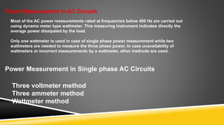 Power Measurement in AC Circuits
Most of the AC power measurements rated at frequencies below 400 Hz are carried out
using dynamo meter type wattmeter. This measuring instrument indicates directly the
average power dissipated by the load.
Only one wattmeter is used in case of single phase power measurement while two
wattmeters are needed to measure the three phase power. In case unavailability of
wattmeters or incorrect measurements by a wattmeter, other methods are used.
Power Measurement in Single phase AC Circuits
Three voltmeter method
Three ammeter method
Wattmeter method
 