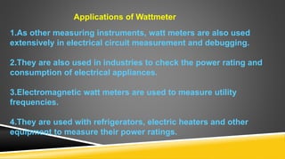 Applications of Wattmeter
1.As other measuring instruments, watt meters are also used
extensively in electrical circuit measurement and debugging.
2.They are also used in industries to check the power rating and
consumption of electrical appliances.
3.Electromagnetic watt meters are used to measure utility
frequencies.
4.They are used with refrigerators, electric heaters and other
equipment to measure their power ratings.
 