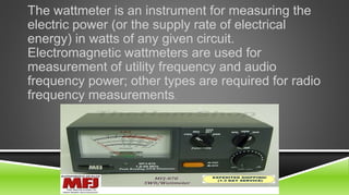 The wattmeter is an instrument for measuring the
electric power (or the supply rate of electrical
energy) in watts of any given circuit.
Electromagnetic wattmeters are used for
measurement of utility frequency and audio
frequency power; other types are required for radio
frequency measurements.
 