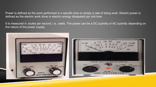 Power is defined as the work performed in a specific time or simply a rate of doing work. Electric power is
defined as the electric work done or electric energy dissipated per unit time.
It is measured in Joules per second, i.e., watts. The power can be a DC quantity or AC quantity depending on
the nature of the power supply.
 