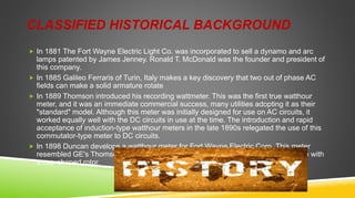 CLASSIFIED HISTORICAL BACKGROUND
 In 1881 The Fort Wayne Electric Light Co. was incorporated to sell a dynamo and arc
lamps patented by James Jenney. Ronald T. McDonald was the founder and president of
this company.
 In 1885 Galileo Ferraris of Turin, Italy makes a key discovery that two out of phase AC
fields can make a solid armature rotate
 In 1889 Thomson introduced his recording wattmeter. This was the first true watthour
meter, and it was an immediate commercial success, many utilities adopting it as their
"standard" model. Although this meter was initially designed for use on AC circuits, it
worked equally well with the DC circuits in use at the time. The introduction and rapid
acceptance of induction-type watthour meters in the late 1890s relegated the use of this
commutator-type meter to DC circuits.
 In 1898 Duncan develops a watthour meter for Fort Wayne Electric Corp. This meter
resembled GE's Thomson Recording Wattmeter except that it was an induction type with
a cup-shaped rotor.
 