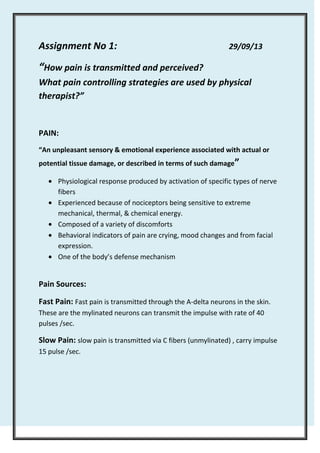 Assignment No 1:

29/09/13

“How pain is transmitted and perceived?
What pain controlling strategies are used by physical
therapist?”

PAIN:
“An unpleasant sensory & emotional experience associated with actual or
potential tissue damage, or described in terms of such damage”
Physiological response produced by activation of specific types of nerve
fibers
Experienced because of nociceptors being sensitive to extreme
mechanical, thermal, & chemical energy.
Composed of a variety of discomforts
Behavioral indicators of pain are crying, mood changes and from facial
expression.
One of the body’s defense mechanism

Pain Sources:
Fast Pain: Fast pain is transmitted through the A-delta neurons in the skin.
These are the mylinated neurons can transmit the impulse with rate of 40
pulses /sec.

Slow Pain: slow pain is transmitted via C fibers (unmylinated) , carry impulse
15 pulse /sec.

 