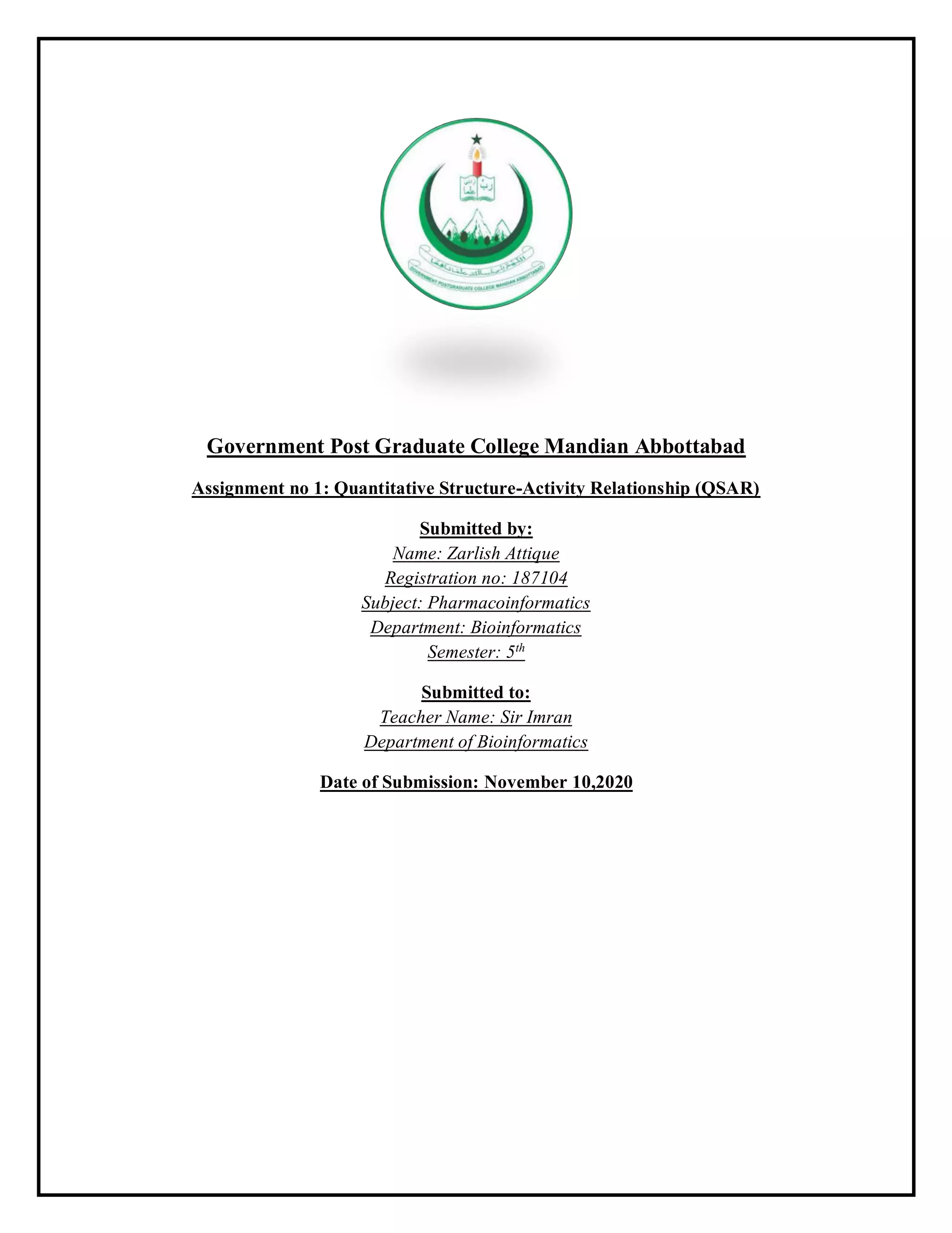 Government Post Graduate College Mandian Abbottabad
Assignment no 1: Quantitative Structure-Activity Relationship (QSAR)
Submitted by:
Name: Zarlish Attique
Registration no: 187104
Subject: Pharmacoinformatics
Department: Bioinformatics
Semester: 5th
Submitted to:
Teacher Name: Sir Imran
Department of Bioinformatics
Date of Submission: November 10,2020
 