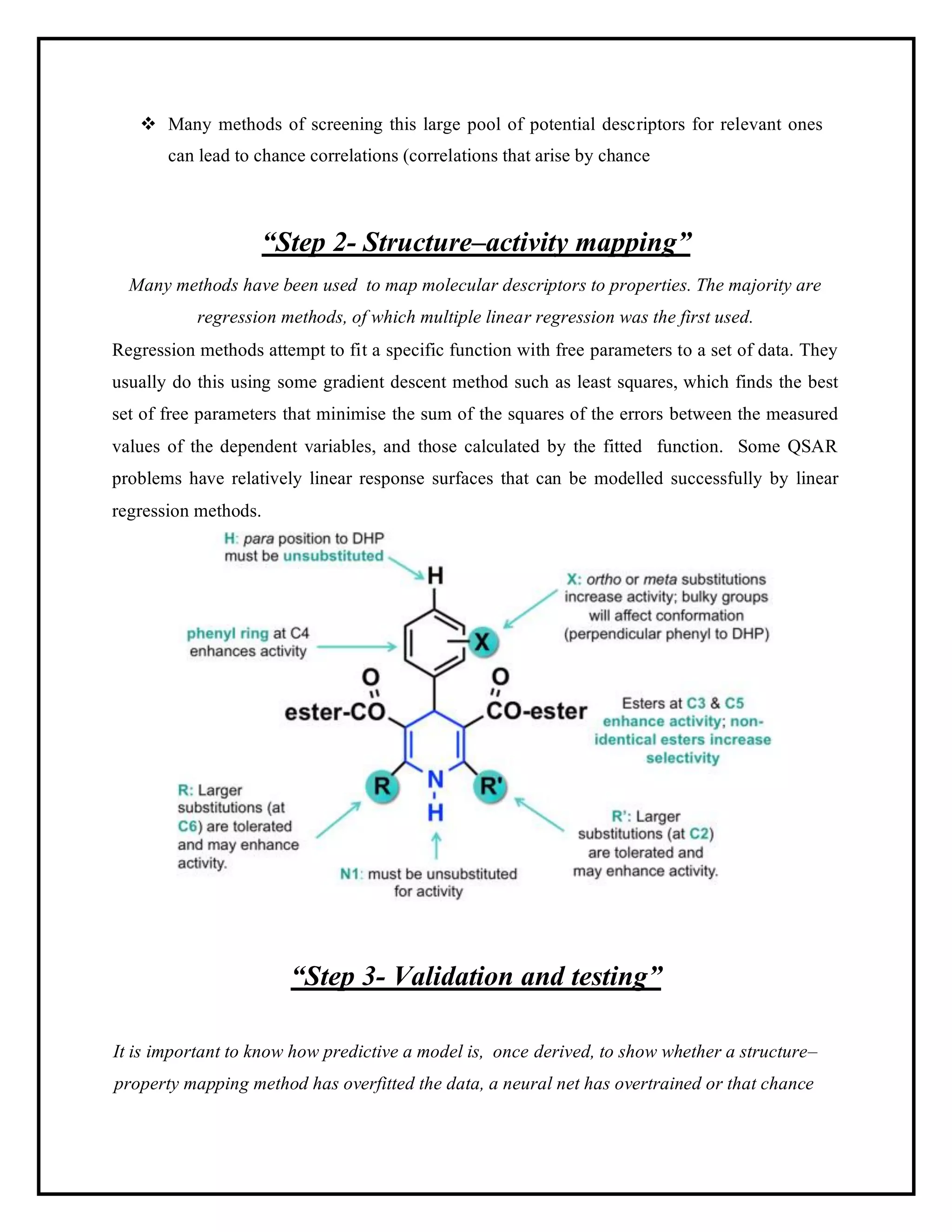 ❖ Many methods of screening this large pool of potential descriptors for relevant ones
can lead to chance correlations (correlations that arise by chance
“Step 2- Structure–activity mapping”
Many methods have been used to map molecular descriptors to properties. The majority are
regression methods, of which multiple linear regression was the first used.
Regression methods attempt to fit a specific function with free parameters to a set of data. They
usually do this using some gradient descent method such as least squares, which finds the best
set of free parameters that minimise the sum of the squares of the errors between the measured
values of the dependent variables, and those calculated by the fitted function. Some QSAR
problems have relatively linear response surfaces that can be modelled successfully by linear
regression methods.
“Step 3- Validation and testing”
It is important to know how predictive a model is, once derived, to show whether a structure–
property mapping method has overfitted the data, a neural net has overtrained or that chance
 