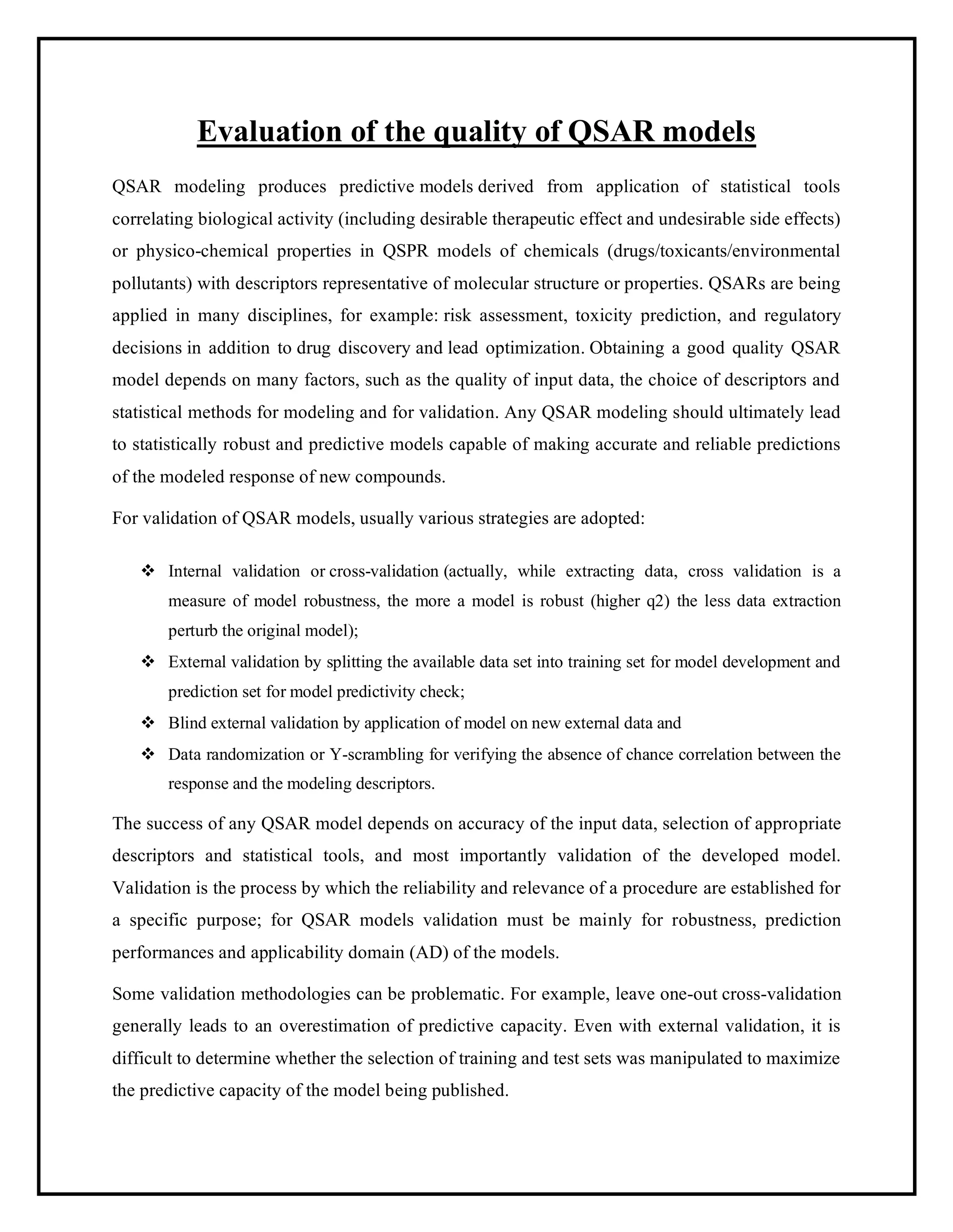Evaluation of the quality of QSAR models
QSAR modeling produces predictive models derived from application of statistical tools
correlating biological activity (including desirable therapeutic effect and undesirable side effects)
or physico-chemical properties in QSPR models of chemicals (drugs/toxicants/environmental
pollutants) with descriptors representative of molecular structure or properties. QSARs are being
applied in many disciplines, for example: risk assessment, toxicity prediction, and regulatory
decisions in addition to drug discovery and lead optimization. Obtaining a good quality QSAR
model depends on many factors, such as the quality of input data, the choice of descriptors and
statistical methods for modeling and for validation. Any QSAR modeling should ultimately lead
to statistically robust and predictive models capable of making accurate and reliable predictions
of the modeled response of new compounds.
For validation of QSAR models, usually various strategies are adopted:
❖ Internal validation or cross-validation (actually, while extracting data, cross validation is a
measure of model robustness, the more a model is robust (higher q2) the less data extraction
perturb the original model);
❖ External validation by splitting the available data set into training set for model development and
prediction set for model predictivity check;
❖ Blind external validation by application of model on new external data and
❖ Data randomization or Y-scrambling for verifying the absence of chance correlation between the
response and the modeling descriptors.
The success of any QSAR model depends on accuracy of the input data, selection of appropriate
descriptors and statistical tools, and most importantly validation of the developed model.
Validation is the process by which the reliability and relevance of a procedure are established for
a specific purpose; for QSAR models validation must be mainly for robustness, prediction
performances and applicability domain (AD) of the models.
Some validation methodologies can be problematic. For example, leave one-out cross-validation
generally leads to an overestimation of predictive capacity. Even with external validation, it is
difficult to determine whether the selection of training and test sets was manipulated to maximize
the predictive capacity of the model being published.
 