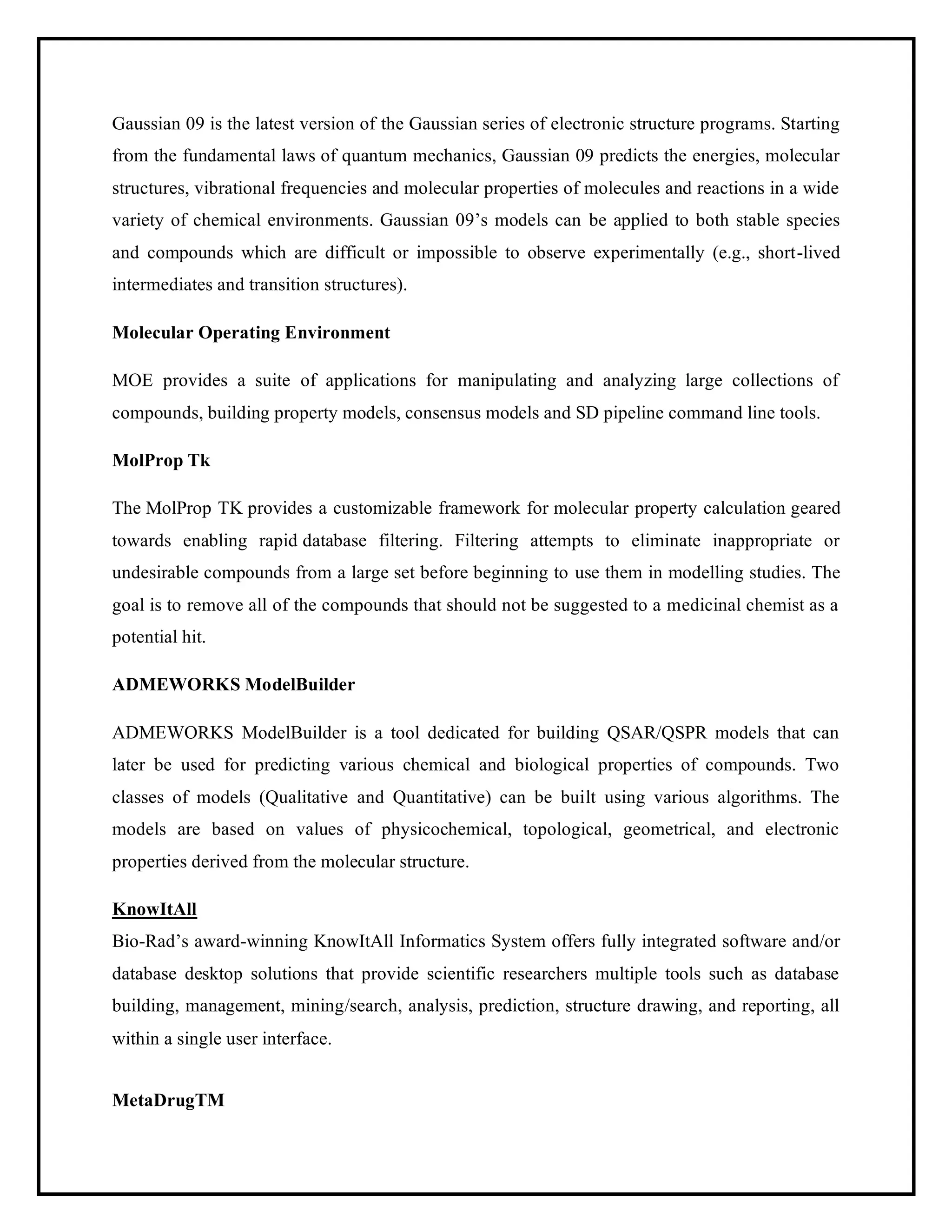 Gaussian 09 is the latest version of the Gaussian series of electronic structure programs. Starting
from the fundamental laws of quantum mechanics, Gaussian 09 predicts the energies, molecular
structures, vibrational frequencies and molecular properties of molecules and reactions in a wide
variety of chemical environments. Gaussian 09’s models can be applied to both stable species
and compounds which are difficult or impossible to observe experimentally (e.g., short-lived
intermediates and transition structures).
Molecular Operating Environment
MOE provides a suite of applications for manipulating and analyzing large collections of
compounds, building property models, consensus models and SD pipeline command line tools.
MolProp Tk
The MolProp TK provides a customizable framework for molecular property calculation geared
towards enabling rapid database filtering. Filtering attempts to eliminate inappropriate or
undesirable compounds from a large set before beginning to use them in modelling studies. The
goal is to remove all of the compounds that should not be suggested to a medicinal chemist as a
potential hit.
ADMEWORKS ModelBuilder
ADMEWORKS ModelBuilder is a tool dedicated for building QSAR/QSPR models that can
later be used for predicting various chemical and biological properties of compounds. Two
classes of models (Qualitative and Quantitative) can be built using various algorithms. The
models are based on values of physicochemical, topological, geometrical, and electronic
properties derived from the molecular structure.
KnowItAll
Bio-Rad’s award-winning KnowItAll Informatics System offers fully integrated software and/or
database desktop solutions that provide scientific researchers multiple tools such as database
building, management, mining/search, analysis, prediction, structure drawing, and reporting, all
within a single user interface.
MetaDrugTM
 