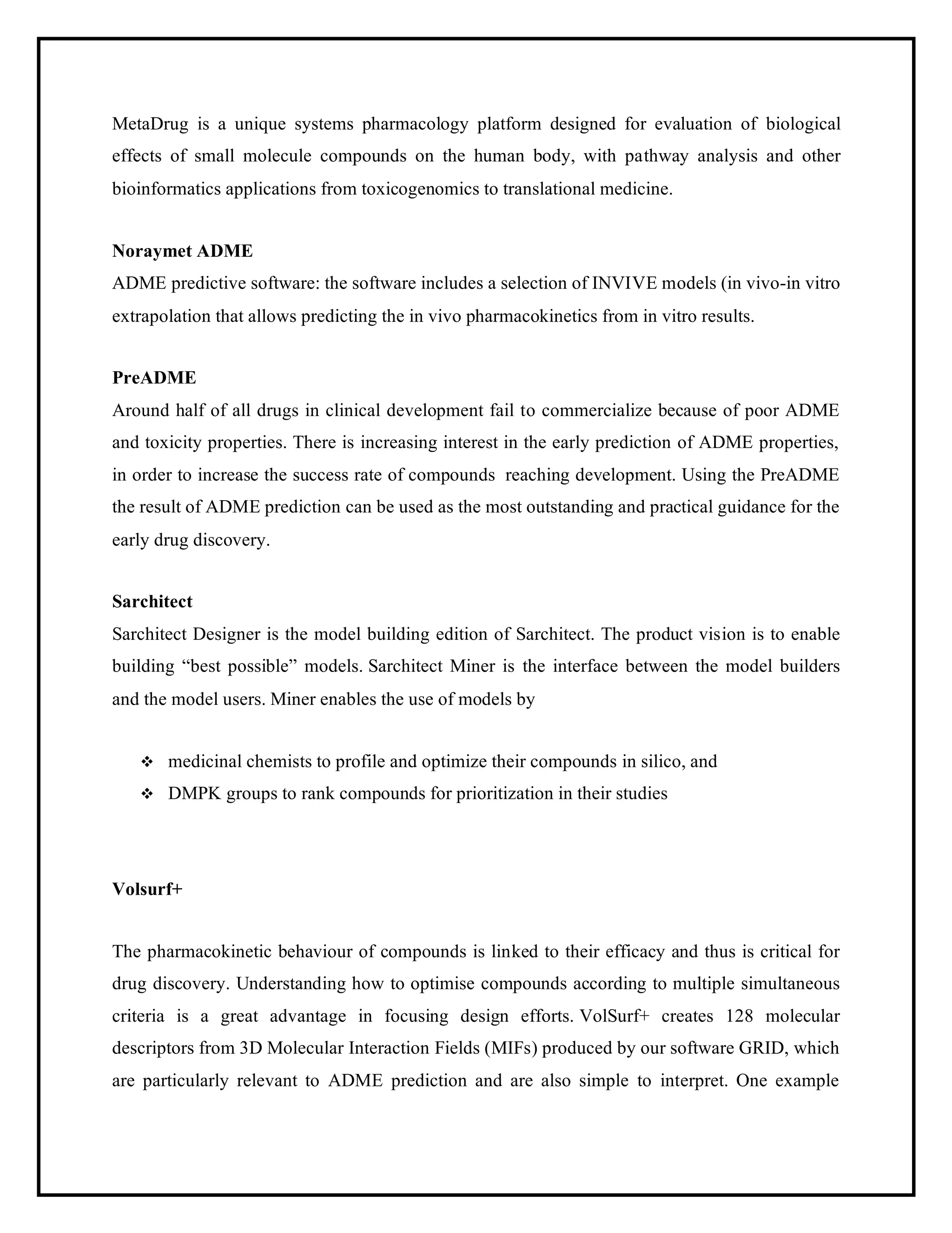 MetaDrug is a unique systems pharmacology platform designed for evaluation of biological
effects of small molecule compounds on the human body, with pathway analysis and other
bioinformatics applications from toxicogenomics to translational medicine.
Noraymet ADME
ADME predictive software: the software includes a selection of INVIVE models (in vivo-in vitro
extrapolation that allows predicting the in vivo pharmacokinetics from in vitro results.
PreADME
Around half of all drugs in clinical development fail to commercialize because of poor ADME
and toxicity properties. There is increasing interest in the early prediction of ADME properties,
in order to increase the success rate of compounds reaching development. Using the PreADME
the result of ADME prediction can be used as the most outstanding and practical guidance for the
early drug discovery.
Sarchitect
Sarchitect Designer is the model building edition of Sarchitect. The product vision is to enable
building “best possible” models. Sarchitect Miner is the interface between the model builders
and the model users. Miner enables the use of models by
❖ medicinal chemists to profile and optimize their compounds in silico, and
❖ DMPK groups to rank compounds for prioritization in their studies
Volsurf+
The pharmacokinetic behaviour of compounds is linked to their efficacy and thus is critical for
drug discovery. Understanding how to optimise compounds according to multiple simultaneous
criteria is a great advantage in focusing design efforts. VolSurf+ creates 128 molecular
descriptors from 3D Molecular Interaction Fields (MIFs) produced by our software GRID, which
are particularly relevant to ADME prediction and are also simple to interpret. One example
 