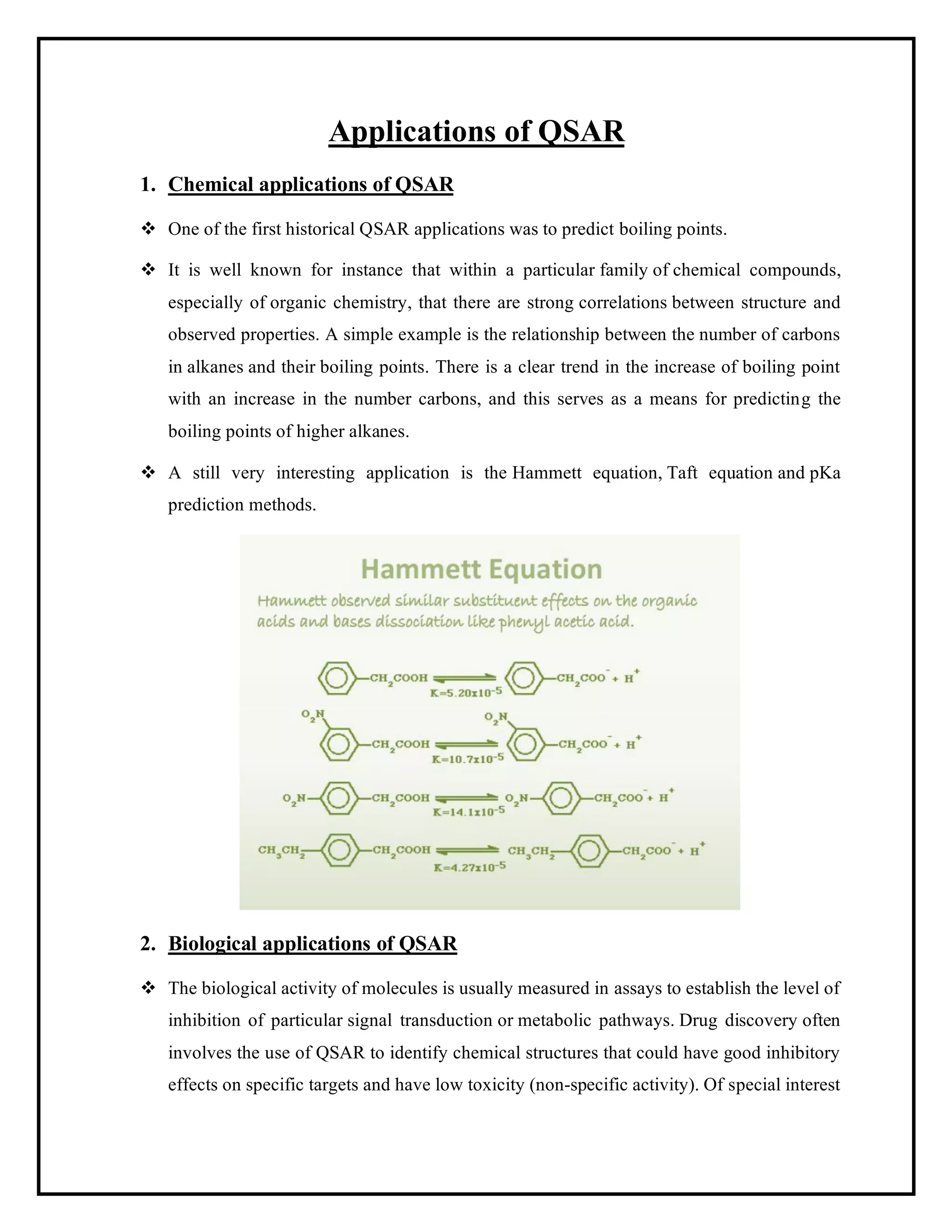 Applications of QSAR
1. Chemical applications of QSAR
❖ One of the first historical QSAR applications was to predict boiling points.
❖ It is well known for instance that within a particular family of chemical compounds,
especially of organic chemistry, that there are strong correlations between structure and
observed properties. A simple example is the relationship between the number of carbons
in alkanes and their boiling points. There is a clear trend in the increase of boiling point
with an increase in the number carbons, and this serves as a means for predicting the
boiling points of higher alkanes.
❖ A still very interesting application is the Hammett equation, Taft equation and pKa
prediction methods.
2. Biological applications of QSAR
❖ The biological activity of molecules is usually measured in assays to establish the level of
inhibition of particular signal transduction or metabolic pathways. Drug discovery often
involves the use of QSAR to identify chemical structures that could have good inhibitory
effects on specific targets and have low toxicity (non-specific activity). Of special interest
 