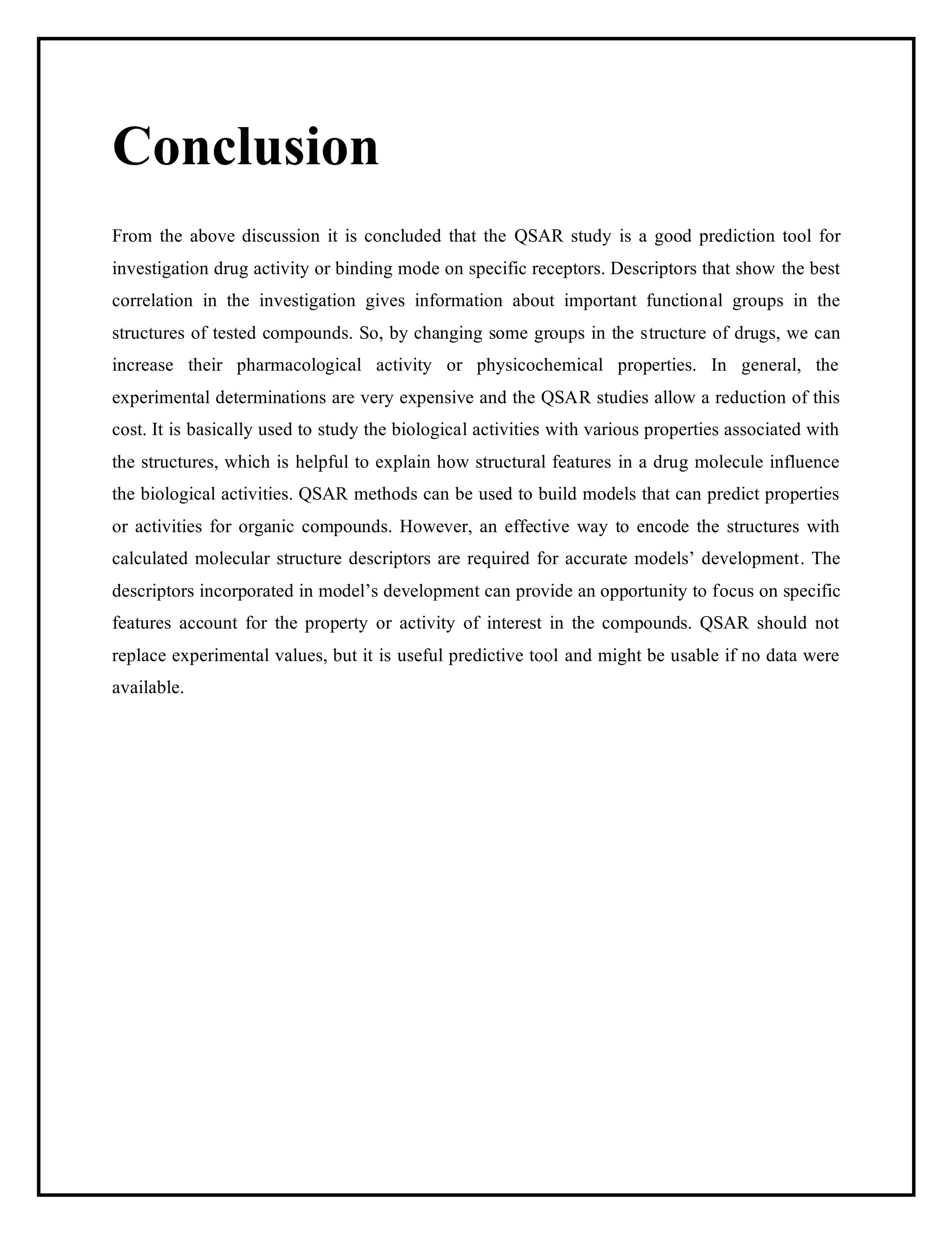 Conclusion
From the above discussion it is concluded that the QSAR study is a good prediction tool for
investigation drug activity or binding mode on specific receptors. Descriptors that show the best
correlation in the investigation gives information about important functional groups in the
structures of tested compounds. So, by changing some groups in the structure of drugs, we can
increase their pharmacological activity or physicochemical properties. In general, the
experimental determinations are very expensive and the QSAR studies allow a reduction of this
cost. It is basically used to study the biological activities with various properties associated with
the structures, which is helpful to explain how structural features in a drug molecule influence
the biological activities. QSAR methods can be used to build models that can predict properties
or activities for organic compounds. However, an effective way to encode the structures with
calculated molecular structure descriptors are required for accurate models’ development. The
descriptors incorporated in model’s development can provide an opportunity to focus on specific
features account for the property or activity of interest in the compounds. QSAR should not
replace experimental values, but it is useful predictive tool and might be usable if no data were
available.
 
