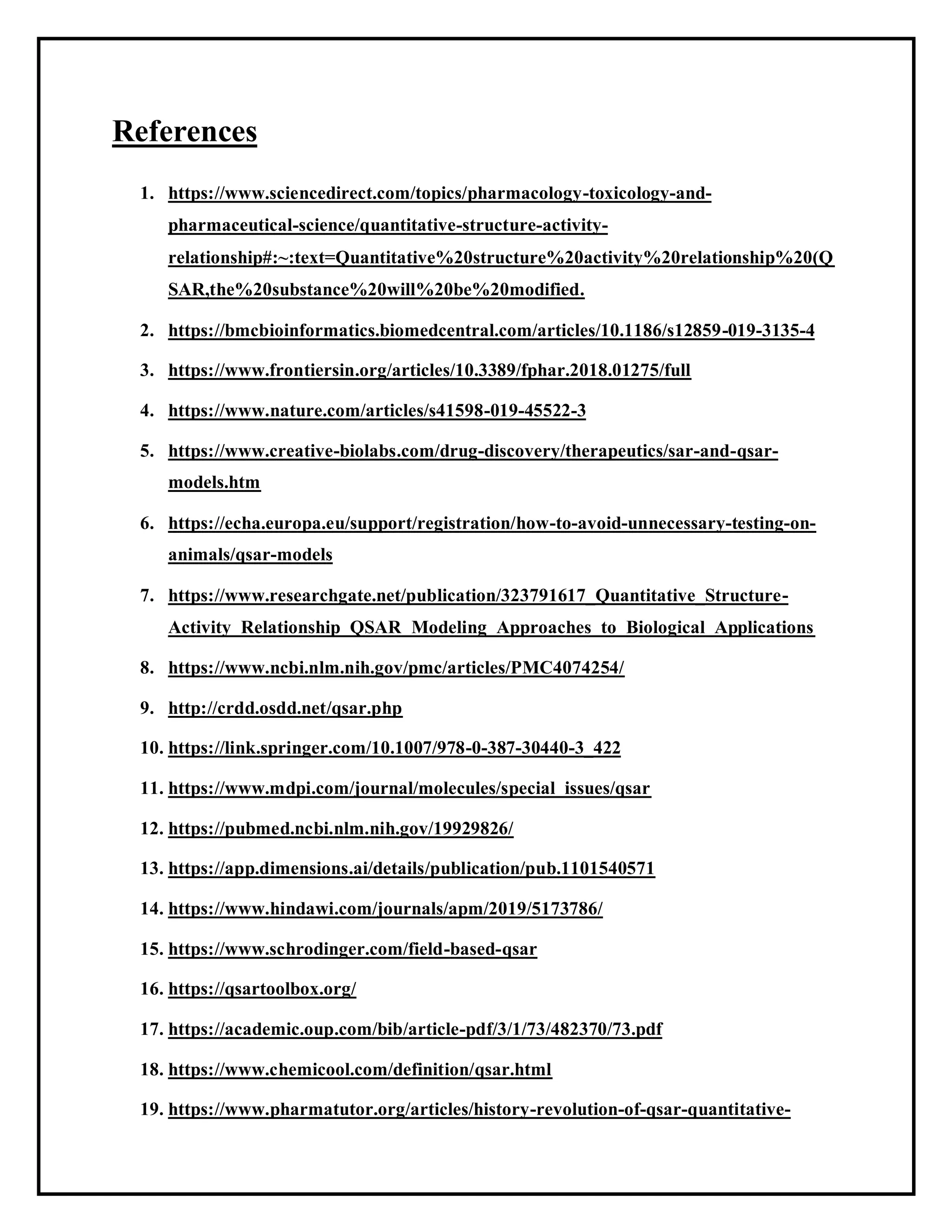 References
1. https://www.sciencedirect.com/topics/pharmacology-toxicology-and-
pharmaceutical-science/quantitative-structure-activity-
relationship#:~:text=Quantitative%20structure%20activity%20relationship%20(Q
SAR,the%20substance%20will%20be%20modified.
2. https://bmcbioinformatics.biomedcentral.com/articles/10.1186/s12859-019-3135-4
3. https://www.frontiersin.org/articles/10.3389/fphar.2018.01275/full
4. https://www.nature.com/articles/s41598-019-45522-3
5. https://www.creative-biolabs.com/drug-discovery/therapeutics/sar-and-qsar-
models.htm
6. https://echa.europa.eu/support/registration/how-to-avoid-unnecessary-testing-on-
animals/qsar-models
7. https://www.researchgate.net/publication/323791617_Quantitative_Structure-
Activity_Relationship_QSAR_Modeling_Approaches_to_Biological_Applications
8. https://www.ncbi.nlm.nih.gov/pmc/articles/PMC4074254/
9. http://crdd.osdd.net/qsar.php
10. https://link.springer.com/10.1007/978-0-387-30440-3_422
11. https://www.mdpi.com/journal/molecules/special_issues/qsar
12. https://pubmed.ncbi.nlm.nih.gov/19929826/
13. https://app.dimensions.ai/details/publication/pub.1101540571
14. https://www.hindawi.com/journals/apm/2019/5173786/
15. https://www.schrodinger.com/field-based-qsar
16. https://qsartoolbox.org/
17. https://academic.oup.com/bib/article-pdf/3/1/73/482370/73.pdf
18. https://www.chemicool.com/definition/qsar.html
19. https://www.pharmatutor.org/articles/history-revolution-of-qsar-quantitative-
 