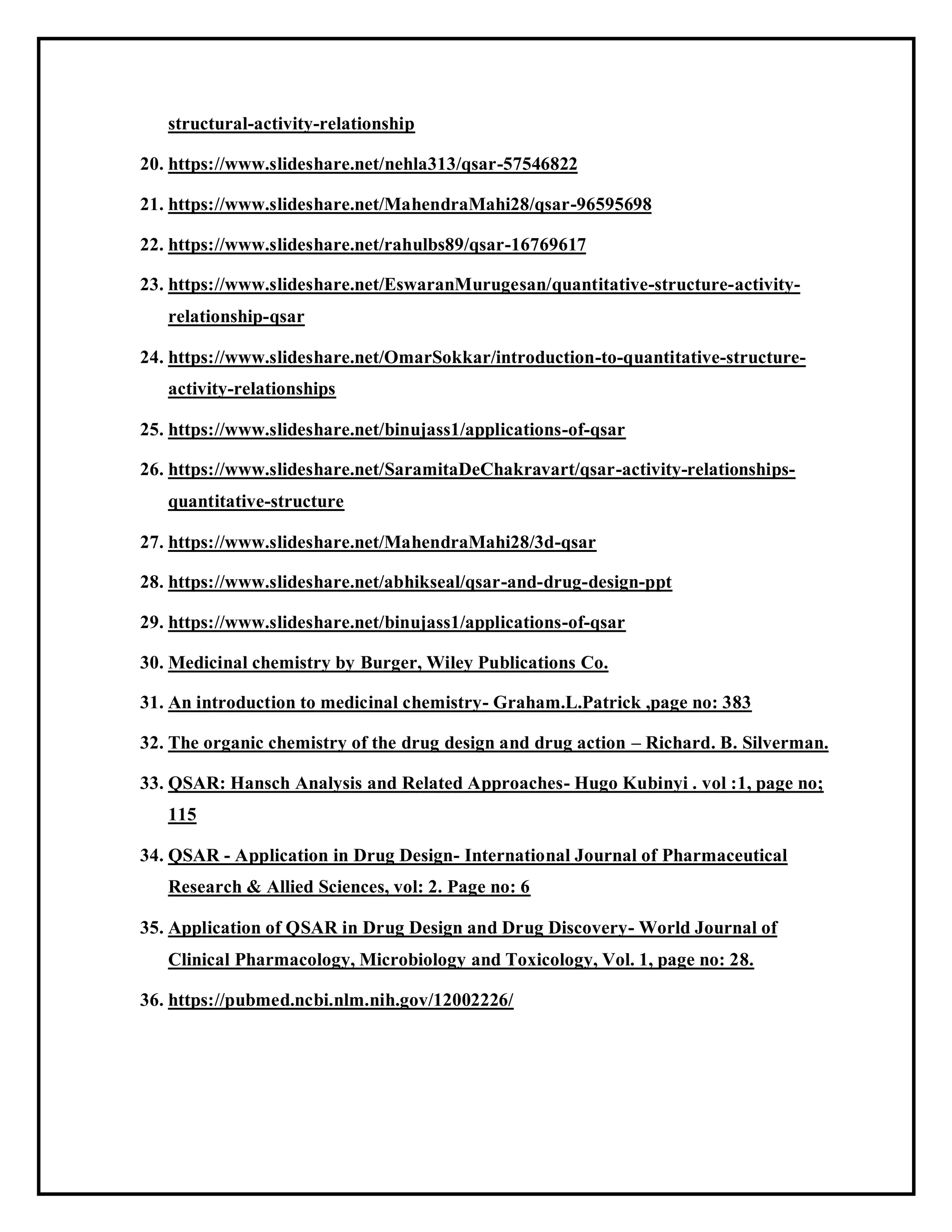 structural-activity-relationship
20. https://www.slideshare.net/nehla313/qsar-57546822
21. https://www.slideshare.net/MahendraMahi28/qsar-96595698
22. https://www.slideshare.net/rahulbs89/qsar-16769617
23. https://www.slideshare.net/EswaranMurugesan/quantitative-structure-activity-
relationship-qsar
24. https://www.slideshare.net/OmarSokkar/introduction-to-quantitative-structure-
activity-relationships
25. https://www.slideshare.net/binujass1/applications-of-qsar
26. https://www.slideshare.net/SaramitaDeChakravart/qsar-activity-relationships-
quantitative-structure
27. https://www.slideshare.net/MahendraMahi28/3d-qsar
28. https://www.slideshare.net/abhikseal/qsar-and-drug-design-ppt
29. https://www.slideshare.net/binujass1/applications-of-qsar
30. Medicinal chemistry by Burger, Wiley Publications Co.
31. An introduction to medicinal chemistry- Graham.L.Patrick ,page no: 383
32. The organic chemistry of the drug design and drug action – Richard. B. Silverman.
33. QSAR: Hansch Analysis and Related Approaches- Hugo Kubinyi . vol :1, page no;
115
34. QSAR - Application in Drug Design- International Journal of Pharmaceutical
Research & Allied Sciences, vol: 2. Page no: 6
35. Application of QSAR in Drug Design and Drug Discovery- World Journal of
Clinical Pharmacology, Microbiology and Toxicology, Vol. 1, page no: 28.
36. https://pubmed.ncbi.nlm.nih.gov/12002226/
 